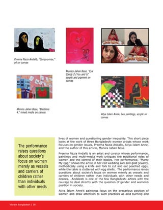 Vibrant Bangladesh | 38
lives of women and questioning gender inequality. This short piece
looks at the work of three Bangladeshi women artists whose work
focuses on gender issues, Preema Nazia Andalib, Atiya Islam Anne,
and the author of this article, Monica Jahan Bose.
Preema Nazia Andalib is an artist and curator whose performance,
paintings and multi-media work critiques the traditional roles of
women and the control of their bodies. Her performance, “Marry
My Egg,” shows the artist in her red wedding sari and gold jewelry,
methodically using a knife and fork to cut and eat poached eggs,
while the table is cluttered with egg shells. The performance raises
questions about society’s focus on women merely as vessels and
carriers of children rather than individuals with other needs and
desires. Andaleeb is one of the few Bangladeshi artists with the
courage to deal directly with the question of gender and women’s
position in society.
Atiya Islam Anne’s paintings focus on the precarious position of
women and draw attention to such practices as acid burning and
Preema Nazia Andalib, “Compromise,”
oil on canvas
Monica Jahan Bose, “Elections
4,” mixed media on canvas
Monica Jahan Bose, “Eye
Candy 2 (You and I)”
acrylic and pigment on
canvas
Atiya Islam Annie, two paintings, acrylic on
canvas
The performance
raises questions
about society’s
focus on women
merely as vessels
and carriers of
children rather
than individuals
with other needs
 