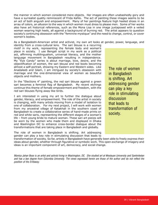 39 | Vibrant Bangladesh
the manner in which women considered mere objects. Her images are often unabashedly gory and
have a surrealist quality reminiscent of Frida Kahlo. The act of painting these images seems to be
an act of both anguish and empowerment. Many of her paintings feature high heeled shoes in an
array of colors, an allusion to the way in which women must dress to please men. Some of her works
also have art historical references, such as the Mona Lisa in one image juxtaposed with a veiled
woman wearing high heels, all against a background of burning red. The artist appears to question
society’s continuing obsession with the “feminine mystique” and the need to change, control, or cover
women’s bodies.
As a Bangladeshi-American artist and activist, my own art looks at gender, power, language, and
identity from a cross-cultural lens. The sari blouse is a recurring
motif in my work, representing the female body and woman’s
place in society. I use Bengali script in my work as a political
act, affirming multilingualism, universal literacy, and the mother
language movement in Bangladesh resulting in independence.
My “Eye Candy” series is about marriage, love, desire, and the
objectification of women, the sari blouse and red boots becoming
almost a self-portrait, showing my Eastern and Western sides. Like
Anadaleeb and Islam, I am intrigued by society’s obsession with
marriage and the one-dimensional view of women as beautiful
objects and mothers.
In the “Elections 4” painting, the red sari blouse against a green
sari becomes a feminist flag of Bangladesh. My recent etchings
continue this theme of female empowerment and freedom, with the
red sari blouses flying away like birds.
I am interested in using my art to further the dialogue about
gender, literacy, and empowerment. The role of the artist in society
is changing, with many artists moving from a model of isolation to
one of collaboration. For my next project, I will work with women
from my ancestral village of Katakhali in the southern coast of
Bangladesh to create a collaborative series of hand-made prints on
red and white saris, representing the different stages of a woman’s
life – from young bride to mature woman. These sari art pieces will
be worn by the women who made them and displayed in Dhaka
and Washington DC to enhance cross-border dialogue about the
transformations that are taking place in Bangladesh and globally.
The role of women in Bangladesh is shifting. Art addressing
gender can play a key role in stimulating discussion that leads to
transformation of society. So far, artists in Bangladesh have generally been able to freely express their
ideas about gender, whether through figurative or symbolic work. This open exchange of imagery and
ideas is an important component of art, democracy, and social change.
Monica Jahan Bose is an artist and activist living in Washington, DC. She studied art at Wesleyan University and Santiniketan
and has a law degree from Columbia University. The views expressed herein are those of the author and do not reflect the
position of the Embassy.
The role of women
in Bangladesh
is shifting. Art
addressing gender
can play a key
role in stimulating
discussion
that leads to
transformation of
society.
 
