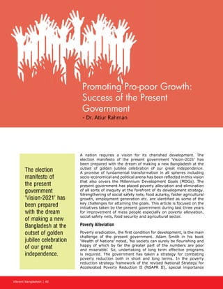 Vibrant Bangladesh | 40
A nation requires a vision for its cherished development. The
election manifesto of the present government ‘Vision-2021’ has
been prepared with the dream of making a new Bangladesh at the
outset of golden jubilee celebration of our great independence.
A promise of fundamental transformation in all spheres including
socio-economical and political arena has been reflected in this vision
that also covers the Millennium Development Goals (MDGs). The
present government has placed poverty alleviation and elimination
of all sorts of inequity at the forefront of its development strategy.
Strengthening of social safety nets, food autarky, faster agricultural
growth, employment generation etc. are identified as some of the
key challenges for attaining the goals. This article is focused on the
initiatives taken by the present government during last three years
for improvement of mass people especially on poverty alleviation,
social safety nets, food security and agricultural sector.
Poverty Alleviation
Poverty eradication, the first condition for development, is the main
challenge of the present government. Adam Smith in his book
‘Wealth of Nations’ noted, ‘No society can surely be flourishing and
happy of which by far the greater part of the numbers are poor
and miserable’. So, undertaking of long term effective programs
is required. The government has taken a strategy for combating
poverty reduction both in short and long terms. In the poverty
reduction strategy framework of the revised National Strategy for
Accelerated Poverty Reduction II (NSAPR II), special importance
The election
manifesto of
the present
government
‘Vision-2021’ has
been prepared
with the dream
of making a new
Bangladesh at the
outset of golden
jubilee celebration
of our great
independence.
Promoting Pro-poor Growth:
Success of the Present
Government
- Dr. Atiur Rahman
 