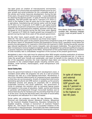 41 | Vibrant Bangladesh
has been given on creation of macroeconomic environment,
identification of critical areas and essential infrastructure for pro-
poor growth and social protection for the vulnerable section of
the society and human resources development. During the last
three years, the government had succeeded in groundbreaking
for attaining the desired growth. In spite of internal and external
obstacles, real GDP growth rate was 6.7 percent in FY 2010-11
which is the highest in last 40 years due to the higher growth
in agriculture, manufacturing and service sector and the target
for FY 2011-12 is 7.0 percent. In FY 2009-11, per capita income
increased by 24 percent compared to 19 percent in the period FY
2002-04. Due to macroeconomic stability, domestic savings rate
increased to 19.93 percent during the last three years against
18.77 percent in FY 2002-04. Export growth has increased to 47
percent during the last three years of the present government.
On the other hand, export growth rate was 27 percent in FY
2002-04. The rate of inward remittance was three times higher
during the last three years of the present government compared to that of FY 2002-04. According to
the primary report of ‘Household Income and Expenditure Survey-2010’, population living below the
poverty line decreased to 31.5 percent in 2010 from 40.4 percent in 2005. During this period, poverty
gap reduced significantly while income inequality ratio decreased moderately. The government has
been increasing its revenue budget to eradicate poverty. Bangladesh has achieved significant progress
in poverty reduction and targets of the MDGs. Achievement of the United Nations Award on reduction
of child mortality rate is undoubtedly recognition of the success of the present government.
Bangladesh is also in the right track for attaining other MDG targets including eradication of extreme
poverty and hunger, achieving universal primary education, women empowerment etc. In order to
make the growth poor friendly and sustainable, and reach its benefit to the majority of the lower
tier of the population pyramid, the most important steps taken are making the financial services
accessible to the underprivileged people including extreme poor,
landless, small farmers, sharecroppers, small entrepreneurs and
poor women.
Social Safety Nets
Since the government believes in long term development vision, it
considers social safety net programs not only as a tool of poverty
reduction but also as a crisis-fighting-instrument. Microfinance is
one of the important determinants for empowering poor population
so that they can survive poverty. Growth of employment and income
generating agricultural and SME sectors is speeding up the poverty
eradication process and playing an important role in achieving
sustainable economic and social upliftment. The government is
trying to empower the extreme poor by providing special grants
and supports in the areas of education, health, service and training
to generate self-employment through microcredit facilities and to
ensure food security for hardcore poor by providing food free of cost
or at fair price. During the last three years, the areas of social safety
net programs and allocation for it have increased.
Social safety net programs include Old Age Allowance, Widow,
Divorced and Distressed Women Allowance Scheme, Allowances
for the Insolvent Disabled Programme, Education Scholarship for
disabled students, increase in honorarium of insolvent freedom
fighter etc. ‘One House One Farm’ is a successful initiative of the
government in reducing poverty. This project has been implemented
in 9,640 villages of 482 upazillas. Government’s housing loan scheme
In spite of internal
and external
obstacles, real
GDP growth rate
was 6.7 percent in
FY 2010-11 which
is the highest in
last 40 years
Prime Minister Sheikh Hasina speaks at a
roundtable titled “Addressing challenges
of poverty, hunger and gender equality” in
New York
 