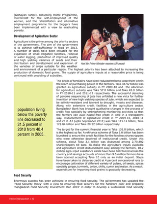 Vibrant Bangladesh | 42
(Grihayan Tahbil), Returning Home Programme,
microcredit for the self-employment of the
women, and the rehabilitation and alternative
employment programme for the beggars have
been implemented with a view to eradicating
poverty.
Development of Agriculture Sector
Agriculture is the prime among the priority sectors
of the government. The aim of the government
is to achieve self-sufficiency in food by 2013.
A number of steps have been initiated for the
expansion of small irrigation facilities, removal
of water logging, production of improved quality
and high yielding varieties of seeds and their
distribution and development and expansion of
the varieties of crops suitable for the weather
and environment of a particular region. The highest priority has been attached to increasing the
production of domestic food grains. The supply of agriculture inputs at a reasonable price is being
continued with providing of subsidies.
The prices of fertilizers have been reduced thrice to keep them within
the reach of purchasing power of the farmers. Taka 48.92 billion was
granted as agriculture subsidy in FY 2009-10 and the allocation
for agriculture subsidy was Taka 57.0 billion and Taka 45.0 billion
in FY 2010-11 and 2011-12 respectively. The successful decoding
of genome sequencing of jute has unfolded a new vista for further
invention of new high yielding species of jute, which are expected to
be salinity-resistant and tolerant to drought, insects and diseases.
Along with extensive credit facilities in the agriculture sector,
Bangladesh Bank has brought qualitative changes in the process of
credit flow specially by strengthening monitoring activities so that
the farmers can avail hassle-free credit in time in a transparent
way. Disbursement of agriculture credit in FY 2009-10, 2010-11
and 2011-12 (upto September 2011) was Taka 115.12 billion, Taka
121.84 billion and Taka 20.52 billion respectively.
The target for the current financial year is Taka 138.0 billion, which
is the highest so far. A refinance scheme of Taka 5.0 billion has been
launched to ensure the credit facilities for the landless sharecroppers
who were otherwise deprived of institutional credit. Under this
scheme, about Taka 3.1 billion was disbursed among 2,70,802
sharecroppers till date. To make the agriculture inputs available
and agriculture credit disbursement easy among the farmers, 18.2
million agro-input assistance cards have been distributed across the
country and savings accounts of more than 9.5 million farmers have
been opened accepting Taka 10 only as an initial deposit. Steps
have been taken to disburse credit at 4 percent concessional rate to
encourage cultivation of different variety of pulses, oil seeds, spices
specially ginger, turmeric, onion, chilly, cumin and maize. As a result,
expenditure for importing food grains is gradually decreasing.
Food Security
Enormous success has been achieved in ensuring food security. The government has updated the
‘Food Security Policy’ with a view to ensuring food security for the hardcore poor and prepared
‘Bangladesh Food Security Investment Plan 2010’ in order to develop a sustainable food security
population living
below the poverty
line decreased to
31.5 percent in
2010 from 40.4
percent in 2005.
Hon’ble Prime Minister receives UN award
 