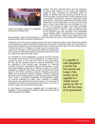 43 | Vibrant Bangladesh
system. The three elements which are very important
to ensure food security in the country are adequate
supply of food, increasing the purchasing power of
people for getting food and ensuring nutrition for all.
There has been a record growth in food production due
to favorable environment, extensive agriculture credit
disbursement, agricultural equipments and other timely
assistances of the government. During the last three
years, annual food production has increased by 9.71
percent. The increase of wages and access of people
to income-oriented activities have enhanced their
purchasing power. In order to meet the food demand
of the hardcore poor, the coverage of the Vulnerable
Group Feeding (VGF), Vulnerable Group Development
(VGD), and Gratuitous Relief (GR) progrmmes have
been widened. Steps are being taken to involve the hardcore poor in the development activities by
providing them with temporary employment.
Initiatives are on the way for supplying food at fair price. Rationing system, Open Market Sale (OMS)
of food grains and other distribution mechanisms have been introduced. Steps are being taken to
make these arrangements more rationalised. Various steps have been taken to ensure food reserve.
To build up stock, an initiative has been taken to procure food
grains from overseas. It will help maintain farmers’ earnestness
and success for high level production and at the same time, build
up a safe food reserve through import.
It is possible to make Bangladesh a country free from poverty
and hunger, if the country can be upgraded to a ‘middle income’
country by 2021 in line with the vision of the government.
For this, all the initiatives taken for poverty eradication must
be expedited in the coming days. Campaign for ‘financial
inclusion’ should be accelerated with the participation of poor
and disadvantaged people as an effective weapon for poverty
eradication; adequate credit flows should be ensured for social
security and other productive pursuits including agriculture,
SMEs and environment friendly projects; effective measures
should be taken so that people can cope with the climate change.
There exists a worldwide acclamation for Bangladeshi people
for survival combating all odds. Their creativity is endless.
Both society and government should create an environment of
confidence for further advancement of this nation. Let all of us
strive to make this commitment meaningful.
Dr. Atiur Rahman is the Governor, Bangladesh Bank, the central Bank of
Bangladesh. The views expressed in the article are those of the writer and do not
reflect the position of the Embassy.
It is possible to
make Bangladesh
a country free
from poverty and
hunger, if the
country can be
upgraded to a
‘middle income’
country by 2021 in
line with the vision
of the government.
Hon’ble Prime Minister speaks at the Bangladesh
Food Security Investment Forum
 