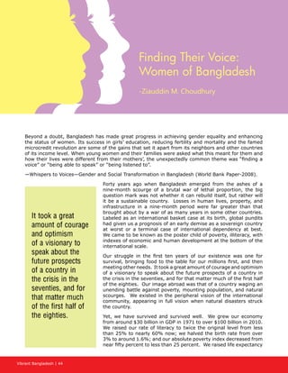 Vibrant Bangladesh | 44
Finding Their Voice:
Women of Bangladesh
-Ziauddin M. Choudhury
Beyond a doubt, Bangladesh has made great progress in achieving gender equality and enhancing
the status of women. Its success in girls’ education, reducing fertility and mortality and the famed
microcredit revolution are some of the gains that set it apart from its neighbors and other countries
of its income level. When young women and their families were asked what this meant for them and
how their lives were different from their mothers’, the unexpectedly common theme was “finding a
voice” or “being able to speak” or “being listened to”.
—Whispers to Voices—Gender and Social Transformation in Bangladesh (World Bank Paper-2008).
Forty years ago when Bangladesh emerged from the ashes of a
nine-month scourge of a brutal war of lethal proportion, the big
question mark was not whether it can rebuild itself, but rather will
it be a sustainable country. Losses in human lives, property, and
infrastructure in a nine-month period were far greater than that
brought about by a war of as many years in some other countries.
Labeled as an international basket case at its birth, global pundits
had given us a prognosis of an early demise as a sovereign country
at worst or a terminal case of international dependency at best.
We came to be known as the poster child of poverty, illiteracy, with
indexes of economic and human development at the bottom of the
international scale.
Our struggle in the first ten years of our existence was one for
survival, bringing food to the table for our millions first, and then
meeting other needs. It took a great amount of courage and optimism
of a visionary to speak about the future prospects of a country in
the crisis in the seventies, and for that matter much of the first half
of the eighties. Our image abroad was that of a country waging an
unending battle against poverty, mounting population, and natural
scourges. We existed in the peripheral vision of the international
community, appearing in full vision when natural disasters struck
the country.
Yet, we have survived and survived well. We grew our economy
from around $30 billion in GDP in 1971 to over $100 billion in 2010.
We raised our rate of literacy to twice the original level from less
than 25% to nearly 60% now; we halved the birth rate from over
3% to around 1.6%; and our absolute poverty index decreased from
near fifty percent to less than 25 percent. We raised life expectancy
It took a great
amount of courage
and optimism
of a visionary to
speak about the
future prospects
of a country in
the crisis in the
seventies, and for
that matter much
of the first half of
the eighties.
 