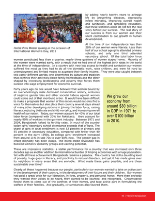 45 | Vibrant Bangladesh
by adding nearly twenty years to average
life by preventing diseases, decreasing
infant mortality, improving overall health
and sanitation, and spreading education.
But these statistics alone do not tell the real
story behind our success. The real story of
our success is from our women and their
silent contribution to our growth in human
development.
At the time of our independence less than
20% of our women were literate. Less than
half of our school age girls attended primary
schools, and only one third attended
secondary school. Of the total labor force
women constituted less than a quarter, nearly three quarters of women stayed home. Majority of
the women were married early, with a result that we had one of the highest birth rates in the world
at the time of independence. In a country with very low access to health and sanitation our women
suffered the most as they had to do all the domestic work, raise children, and were hit hard by
unemployment and limited means to augment their family income. They were also caught between
two vastly different worlds; one determined by culture and tradition
that confines their activities inside family homesteads and the other
shaped by increasing landlessness and poverty that forces them
outside into wage employment for economic survival.
Forty years ago no one would have believed that women bound by
an overwhelmingly male dominant conservative society, centuries
of negative gender bias and other societal taboos against women
could come out of that moribund order. It would have been difficult
to make a prognosis that women of this nation would not only find a
voice for themselves but also place their country several steps ahead
of many other developing nations in joining the labor force, raising
literacy, reducing birth rate and child mortality, and increasing overall
health of our nation. Today, our women account for 40% of our total
labor force (compared with 20% for Pakistan); they account for
nearly 90% of workers in the garment industry. Between 1971 and
2004, Bangladesh halved its fertility rates. In much of the country
today, girls’ secondary school attendance exceeds that of boys. The
share of girls in total enrollment is now 52 percent in primary and
55 percent in secondary education, compared with fewer than 40
percent in the early 1990s. In college girls’ enrollment increased
from around 11% in late 70s to over 50% now. The gender gap in
infant mortality has been closed. The micro-credit revolution has
boosted women’s solidarity groups and earning potential.
These are impressive statistics; a stellar performance for a country that was dismissed only three
decades ago as another addition to international burden of limping economies with a huge population.
Yet with all these achievement Bangladesh remains a paradox. The country has still a daunting level
of poverty, huge gaps in literacy, and proclivity to natural disasters, and yet it has made gains over
its neighbors in many areas that are enviable. What made these gains possible, and are these
sustainable over time?
Clearly all these happened because our people, particularly our women wanted to take an active part
in the development of their country, in the development of their future and their children. Our women
had paid a great price for our liberation, in lives, property, and personal honor. More than anybody
they wanted their voices to be heard, they wanted to be counted, and recognized. Circumstance
forced them to come out of the confines of their homes, and take active part in formulating the
welfare of their families. And gradually, circumstances also favored them.
We grew our
economy from
around $30 billion
in GDP in 1971 to
over $100 billion
in 2010.
Hon’ble Prime Minister speaking on the occasion of
International Women’s Day, 2012
 