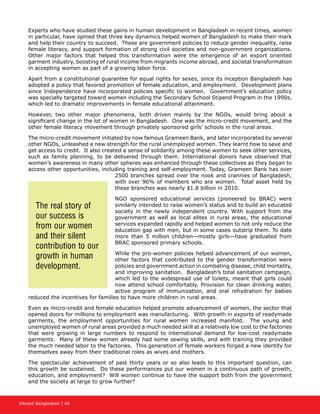 Vibrant Bangladesh | 46
Experts who have studied these gains in human development in Bangladesh in recent times, women
in particular, have opined that three key dynamics helped women of Bangladesh to make their mark
and help their country to succeed. These are government policies to reduce gender inequality, raise
female literacy, and support formation of strong civil societies and non-government organizations.
Other major factors that helped this transformation were the emergence of an export oriented
garment industry, boosting of rural income from migrants income abroad, and societal transformation
in accepting women as part of a growing labor force.
Apart from a constitutional guarantee for equal rights for sexes, since its inception Bangladesh has
adopted a policy that favored promotion of female education, and employment. Development plans
since Independence have incorporated policies specific to women. Government’s education policy
was specially targeted toward women including the Secondary School Stipend Program in the 1990s,
which led to dramatic improvements in female educational attainment.
However, two other major phenomena, both driven mainly by the NGOs, would bring about a
significant change in the lot of women in Bangladesh. One was the micro-credit movement, and the
other female literacy movement through privately sponsored girls’ schools in the rural areas.
The micro-credit movement initiated by now famous Grameen Bank, and later incorporated by several
other NGOs, unleashed a new strength for the rural unemployed women. They learnt how to save and
get access to credit. It also created a sense of solidarity among these women to seek other services,
such as family planning, to be delivered through them. International donors have observed that
women’s awareness in many other spheres was enhanced through these collectives as they began to
access other opportunities, including training and self-employment. Today, Grameen Bank has over
2500 branches spread over the nook and crannies of Bangladesh,
with over 96% of members who are women. Total asset held by
these branches was nearly $1.8 billion in 2010.
NGO sponsored educational services (pioneered by BRAC) were
similarly intended to raise women’s status and to build an educated
society in the newly independent country. With support from the
government as well as local elites in rural areas, the educational
services expanded rapidly and helped women to not only reduce the
education gap with men, but in some cases outstrip them. To date
more than 5 million children—mostly girls—have graduated from
BRAC sponsored primary schools.
While the pro-women policies helped advancement of our women,
other factors that contributed to the gender transformation were
policies and government action in combating disease, child mortality,
and improving sanitation. Bangladesh’s total sanitation campaign,
which led to the widespread use of toilets, meant that girls could
now attend school comfortably. Provision for clean drinking water,
active program of immunization, and oral rehydration for babies
reduced the incentives for families to have more children in rural areas.
Even as micro-credit and female education helped promote advancement of women, the sector that
opened doors for millions to employment was manufacturing. With growth in exports of readymade
garments, the employment opportunities for rural women increased manifold. The young and
unemployed women of rural areas provided a much needed skill at a relatively low cost to the factories
that were growing in large numbers to respond to international demand for low-cost readymade
garments. Many of these women already had some sewing skills, and with training they provided
the much needed labor to the factories. This generation of female workers forged a new identity for
themselves away from their traditional roles as wives and mothers.
The spectacular achievement of past thirty years or so also leads to this important question, can
this growth be sustained. Do these performances put our women in a continuous path of growth,
education, and employment? Will women continue to have the support both from the government
and the society at large to grow further?
The real story of
our success is
from our women
and their silent
contribution to our
growth in human
development.
 