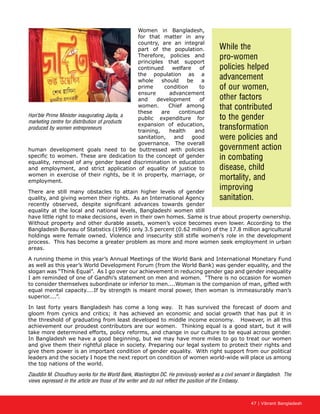 47 | Vibrant Bangladesh
Women in Bangladesh,
for that matter in any
country, are an integral
part of the population.
Therefore, policies and
principles that support
continued welfare of
the population as a
whole should be a
prime condition to
ensure advancement
and development of
women. Chief among
these are continued
public expenditure for
expansion of education,
training, health and
sanitation, and good
governance. The overall
human development goals need to be buttressed with policies
specific to women. These are dedication to the concept of gender
equality, removal of any gender based discrimination in education
and employment, and strict application of equality of justice to
women in exercise of their rights, be it in property, marriage, or
employment.
There are still many obstacles to attain higher levels of gender
quality, and giving women their rights. As an International Agency
recently observed, despite significant advances towards gender
equality at the local and national levels, Bangladeshi women still
have little right to make decisions, even in their own homes. Same is true about property ownership.
Without property and other durable assets, women’s voice becomes even lower. According to the
Bangladesh Bureau of Statistics (1996) only 3.5 percent (0.62 million) of the 17.8 million agricultural
holdings were female owned. Violence and insecurity still stifle women’s role in the development
process. This has become a greater problem as more and more women seek employment in urban
areas.
A running theme in this year’s Annual Meetings of the World Bank and International Monetary Fund
as well as this year’s World Development Forum (from the World Bank) was gender equality, and the
slogan was “Think Equal”. As I go over our achievement in reducing gender gap and gender inequality
I am reminded of one of Gandhi’s statement on men and women. “There is no occasion for women
to consider themselves subordinate or inferior to men....Woman is the companion of man, gifted with
equal mental capacity....If by strength is meant moral power, then woman is immeasurably man’s
superior....”.
In last forty years Bangladesh has come a long way. It has survived the forecast of doom and
gloom from cynics and critics; it has achieved an economic and social growth that has put it in
the threshold of graduating from least developed to middle income economy. However, in all this
achievement our proudest contributors are our women. Thinking equal is a good start, but it will
take more determined efforts, policy reforms, and change in our culture to be equal across gender.
In Bangladesh we have a good beginning, but we may have more miles to go to treat our women
and give them their rightful place in society. Preparing our legal system to protect their rights and
give them power is an important condition of gender equality. With right support from our political
leaders and the society I hope the next report on condition of women world-wide will place us among
the top nations of the world.
Ziauddin M. Choudhury works for the World Bank, Washington DC. He previously worked as a civil servant in Bangladesh. The
views expressed in the article are those of the writer and do not reflect the position of the Embassy.
While the
pro-women
policies helped
advancement
of our women,
other factors
that contributed
to the gender
transformation
were policies and
government action
in combating
disease, child
mortality, and
improving
sanitation.
Hon’ble Prime Minister inaugurating Jayita, a
marketing centre for distribution of products
produced by women entrepreneurs
 