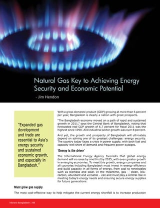 Vibrant Bangladesh | 48
With a gross domestic product (GDP) growing at more than 6 percent
per year, Bangladesh is clearly a nation with great prospects.
“The Bangladesh economy moved on a path of rapid and sustained
growth in 2011,” says the Central Bank of Bangladesh, noting that
forecasted real GDP growth of 6.7 percent for fiscal 2011 was the
highest since 1990. And industrial sector growth was over 8 percent.
And yet, the growth and prosperity of Bangladesh will ultimately
depend on solving one of its greatest challenges: energy security.
The country today faces a crisis in power supply, with both fuel and
capacity well short of demand and frequent power outages.
‘Energy is the driver’
The International Energy Agency forecasts that global energy
demand will increase by one third by 2035, with even greater growth
in emerging economies. To meet this growth, energy companies and
all countries including Bangladesh must invest in energy efficiency
and build capacity in all forms of energy, from coal to renewables
such as biomass and solar. In the meantime, gas -- clean, low-
carbon, abundant and versatile – can and must play a central role in
meeting today’s energy needs and ensuring secure energy supplies
for future generations.
Must grow gas supply
The most cost-effective way to help mitigate the current energy shortfall is to increase production
Natural Gas Key to Achieving Energy
Security and Economic Potential
- Jim Hendon
“Expanded gas
development
and trade are
essential to Asia’s
energy security
and sustained
economic growth,
and especially in
Bangladesh,”
 