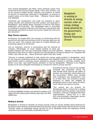 49 | Vibrant Bangladesh
from existing Bangladesh gas fields, which presently supply most
of the fuel for the country’s power plants. This is why Chevron, one
of the country’s largest foreign investors and producer of nearly
45 percent of natural gas consumed in Bangladesh, is working to
expand output at its three major fields -- Bibiyana, Moulavi Bazar
and Jalalabad.
“Expanded gas development and trade are essential to Asia’s
energy security and sustained economic growth, and especially in
Bangladesh,” says Melody Meyer, president of Chevron Asia Pacific
Exploration and Production. “Our Bangladesh team is committed
to investing in growing production and working in partnership with
Petrobangla and others to ensure the country makes the most of its
gas resources.”
Major Chevron expansion
At Bibiyana, the largest field, the company is coordinating with the
government and local communities to drill 10 new gas wells over the
next two years. The company also plans to increase Bibiyana gas
processing capacity by 50 percent.
Just as important, Chevron is coordinating with the national oil
company, Petrobangla, on much needed projects to boost gas
pipeline capacity with new gas compression stations and new pipelines. Together, these efforts are
designed to help Chevron meet a request from Petrobangla to increase production by a targeted 500
million cubic feet per day – about 50 percent higher than 2011 levels.
“Chevron is uniquely positioned to help resolve the energy supply problem in Bangladesh, which
for too long has constrained economic development and impacted millions of lives. We support the
government’s goal to maximize energy potential by actively investing in domestic projects which
deliver more gas,” says Geoff Strong, president of Chevron Bangladesh. “Bibiyana is our flagship
project as we work alongside Petrobangla to increase the nation’s energy security.”
According to Strong, Chevron has steadily
increased gas production during the
past decade while ensuring the safety of
workers and protecting communities and
the environment. Efforts have included
both exploration and development. And
as of early 2012, the company’s tireless
emphasis on safety has enabled its
Bangladesh team to work nearly 30 million
hours without any serious injuries.
“The natural gas we produce for
Petrobangla plays a critical role in fueling
the nation’s economic growth,” says Rumel
Choudhury, Chevron’s Jalalabad Gas Plant
superintendent. “Doing this in a safe
and environmentally responsible manner
makes us all extremely proud.”
Working to diversify
Bangladesh is working to diversify its energy sources under an energy strategy being advanced by
the government’s Energy and Mineral Resources Division, which seeks energy security for the country
“through supply of sustainable energy services for all at affordable prices and exploiting mineral
resources in an environmentally sustainable manner.”
The Chevron Bangladesh workforce just achieved the milestone of 30
million work-hours without anyone suffering a Days Away From Work
(DAFW) injury
Bangladesh
is working to
diversify its energy
sources under an
energy strategy
being advanced by
the government’s
Energy and
Mineral Resources
Division
 