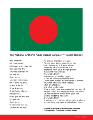 5 | Vibrant Bangladesh
The National Anthem: Amar Shonar Bangla (My Golden Bengal)
My Bengal of gold, I love you.
Forever your skies, your air set my
heart in tune as if it were a flute,
In spring, oh mother mine, the
fragrance from your mango-groves
makes me wild with joy-
Ah, what a thrill!
In Autumn, oh mother mine,
in the full blossomed paddy field,
I have seen spread all over sweet – smiles!
Ah, what a beauty, what shades,
what an affection,
and what tenderness!
What a quilt have you spread at the feet of
banyan trees and along the banks of rivers!
Oh mother mine, words from your lips
are like nectar to my ears!
Ah, what a thrill!
If sadness, oh mother mine, casts a gloom
on your face, my eyes are filled with tears!
Original in Bangla by Rabindranath Tagore.
Translated by Professor Syed Ali Ahsan
,
।
ও মা,
–
মির হায়, –
ও মা, ,
আিম িক দেখিছ মধুর হািস।।
, ,
, –
কী আঁচল িবছােয়ছ বেটর মূেল,
নদীর কূ েল কূ েল।।
মা তার মুেখর বাণী আমার কােন
লােগ সুধার মেতা–
মির হায়, –
মা, ,
ও মা আিম নয়ন জেল ভািস।।
 
