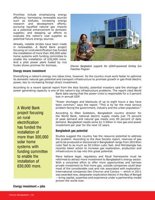 Vibrant Bangladesh | 50
Priorities include emphasizing energy
efficiency; harnessing renewable sources
such as biofuels; increasing energy
research and development efforts;
pursuing liquefied natural gas imports
as a potential enhancement to domestic
supplies; and stepping up efforts to
evaluate the nation’s coal supplies as
potential future energy sources.
Already, notable strides have been made
in renewables. A World Bank project
focusing on rural electrification has funded
the installation of more than 300,000 solar
home systems with funding committee to
enable the installation of 630,000 more.
And a pilot power plant fueled by rice
husks shows promise for biomass.
Energy means investment
Diversifying a nation’s energy mix takes time, however. So the country must work faster to optimize
its domestic natural gas potential and transport infrastructure to promote growth in gas-fired electric
power, key to increasing foreign direct investment.
According to a recent special report from the Asia Society, potential investors said the shortage of
power generating capacity is one of the nation’s top infrastructure problems. The report cited World
Bank data saying that the power crisis is responsible for a 2 percent
loss in annual GDP.
“Power shortages and blackouts of up to eight hours a day have
been common,” says the report. “This is by far the most serious
problem facing the government, industry and the urban population.”
According to Ellen Goldstein, Bangladesh country director for
the World Bank, national electric supply meets just 75 percent
of peak demand and natural gas meets only 85 percent of daily
demand. Bangladesh needs some $1.5 billion in new gas and power
investment per year for the next 10 years.
Bangladesh gas potential
Studies suggest the country has the resource potential to address
the problem. According to the Asia Society report, reserves of gas
yet to be produced or discovered in Bangladesh range from 28 trillion
cubic feet to as much as 50 trillion cubic feet. And Petrobangla has
recently taken action to increase gas exploration, production and
infrastructure to tap into this great potential.
Many believe legal, regulatory and fiscal frameworks must be
reformed to attract more investment to Bangladesh’s energy sector.
With a concerted effort to offer more opportunities and harness
private investment to find more gas, outside companies could bear
most of the considerable cost and risk associated with exploration.
International companies like Chevron and Conoco -- which in 2011
was awarded new, deepwater exploration blocks in the Bay of Bengal
-- bring capital, expertise and experience under a partnership model
proven the world over.
Energy investment = jobs
A World Bank
project focusing
on rural
electrification
has funded the
installation of
more than 300,000
solar home
systems with
funding committee
to enable the
installation of
630,000 more.
Chevron Bangladesh supports the USAID-sponsored Smiling Sun
Franchise Program
 