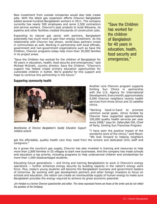 51 | Vibrant Bangladesh
New investment from outside companies would also help create
jobs. With the latest gas expansion efforts Chevron Bangladesh
added several hundred Bangladeshi workers in 2011. The company
currently has nearly 500 employees and some 2,500 contractors
and service workers. Chevron’s past projects to build Bibiyana, its
pipeline and other facilities created thousands of construction jobs.
Expanding its natural gas sector with partners, Bangladesh
potentially has much more to gain than energy investment. As the
relationship with Chevron has shown, world-class partners invest
in communities as well. Working in partnership with local officials,
government and non-government organizations such as Save the
Children, Chevron programs today help more than 30,000 families
in its project areas.
“Save the Children has worked for the children of Bangladesh for
40 years in education, health, food security and emergencies,” said
Michael McGrath, country director, Save the Children. “Chevron’s
support has helped create primary education opportunities for
vulnerable children in Sylhet. We’re grateful for this support and
hope to continue this partnership in the future.”
Supporting community health
Another core Chevron program supports
Smiling Sun Clinics in partnership
with the U.S. Agency for International
Development.Everymonth,approximately
6,000 Chevron neighbors receive health
services from three clinics and 32 satellite
clinics.
“Working hand-in-hand to promote
common social goals, clinics funded by
Chevron have supported approximately
100,000 quality health services per year
since 2008,” says Dr. Zafarullah Gill, Chief
of Party, Smiling Sun Franchise Program.
“I have seen the positive impact of the
wonderful work of the clinics,” said Meyer.
“We look forward to helping neighbors
get the affordable, quality health care they need from the sincere and dedicated clinic staff and
caregivers.”
As it grows the country’s gas supply, Chevron has also invested in training and resources to help
more than 2,800 families in 55 villages to start new businesses. And the company has made schools
and education a top priority, including programs to help underserved children and scholarships for
more than 1,000 disadvantaged students.
Educating future generations -- and hiring and training Bangladeshis to work in Chevron’s energy
operations -- further enhances energy security by building capacity in the nation’s energy work
force. Plus, today’s young students will become the Bangladeshi business and government leaders
of tomorrow. By working with gas development partners and other foreign investors to focus on
schools and education, the nation can create an inexhaustible supply of human energy to make sure
Bangladesh provides the energy required to achieve its great economic potential.
Jim Hendon is a former Chevron speechwriter and editor. The views expressed herein are those of the writer and do not reflect
the position of the Embassy.
Beneficiaries of Chevron Bangladesh’s Quality Education Support
Initiative scheme
“Save the Children
has worked for
the children
of Bangladesh
for 40 years in
education, health,
food security and
emergencies,”
 