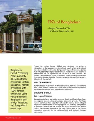 Vibrant Bangladesh | 52
EPZs of Bangladesh
- Major General A T M 	
	 Shahidul Islam, ndu, psc
Export Processing Zones (EPZs) are designed to enhance
integration of Bangladesh into the global supply chain and attract
export-oriented investments. Bangladesh Export Processing Zones
Authority (BEPZA) Act provides the legal, institutional and incentive
frameworks for the operations of the EPZs in the country. At
present, we have eight export processing zones in operation namely
Chittagong, Dhaka, Mongla, Comilla, Ishwardi, Uttara (Nilphamari),
Adamjee  Karnaphuli.
MODE OF INVESTMENT
BEPZA attracts investment in three categories, namely: Investment
with 100% foreign ownership; Joint venture between Bangladeshi
and foreign investors; and Bangladeshi ownership.
STRENGTHS OF BEPZA
Geo-regional location
Bangladesh de facto is a bridge between South and South-East Asia,
two regions experiencing remarkable economic growth. As these
regions continue their trajectory of growth making them integral
for global economic and financial progress and stability, Bangladesh
is poised to emerge as the hub of this important economic nerve
centre. Bangladesh also opens the gate to the seas to the South
connecting countries in the neighborhood and beyond through
waterways.
Bangladesh
Export Processing
Zones Authority
(BEPZA) attracts
investment in three
categories, namely:
Investment with
100% foreign
ownership; Joint
venture between
Bangladeshi and
foreign investors;
and Bangladeshi
ownership.
 