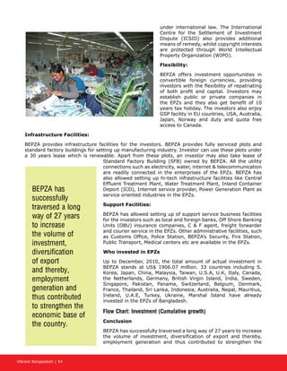 Vibrant Bangladesh | 54
under international law. The International
Centre for the Settlement of Investment
Dispute (ICSID) also provides additional
means of remedy, whilst copyright interests
are protected through World Intellectual
Property Organization (WIPO).
Flexibility:
BEPZA offers investment opportunities in
convertible foreign currencies, providing
investors with the flexibility of repatriating
of both profit and capital. Investors may
establish public or private companies in
the EPZs and they also get benefit of 10
years tax holiday. The investors also enjoy
GSP facility in EU countries, USA, Australia,
Japan, Norway and duty and quota free
access to Canada.
Infrastructure Facilities:
BEPZA provides infrastructure facilities for the investors. BEPZA provides fully serviced plots and
standard factory buildings for setting up manufacturing industry. Investor can use these plots under
a 30 years lease which is renewable. Apart from these plots, an investor may also take lease of
Standard Factory Building (SFB) owned by BEPZA. All the utility
connections such as electricity, water, internet  telecommunication
are readily connected in the enterprises of the EPZs. BEPZA has
also allowed setting up hi-tech infrastructure facilities like Central
Effluent Treatment Plant, Water Treatment Plant, Inland Container
Deport (ICD), Internet service provider, Power Generation Plant as
service oriented industries in the EPZs.
Support Facilities:
BEPZA has allowed setting up of support service business facilities
for the investors such as local and foreign banks, Off Shore Banking
Units (OBU) insurance companies, C  F agent, freight forwarder
and courier service in the EPZs. Other administrative facilities, such
as Customs Office, Police Station, BEPZA’s Security, Fire Station,
Public Transport, Medical centers etc are available in the EPZs.
Who invested in EPZs
Up to December, 2010, the total amount of actual investment in
BEPZA stands at US$ 1906.07 million. 33 countries including S.
Korea, Japan, China, Malaysia, Taiwan, U.S.A, U.K, Italy, Canada,
the Netherlands, Germany, British Virgin Island, India, Sweden,
Singapore, Pakistan, Panama, Switzerland, Belgium, Denmark,
France, Thailand, Sri Lanka, Indonesia, Australia, Nepal, Mauritius,
Ireland, U.A.E, Turkey, Ukraine, Marshal Island have already
invested in the EPZs of Bangladesh.
Flow Chart: Investment (Cumulative growth)
Conclusion
BEPZA has successfully traversed a long way of 27 years to increase
the volume of investment, diversification of export and thereby,
employment generation and thus contributed to strengthen the
BEPZA has
successfully
traversed a long
way of 27 years
to increase
the volume of
investment,
diversification
of export
and thereby,
employment
generation and
thus contributed
to strengthen the
economic base of
the country.
 