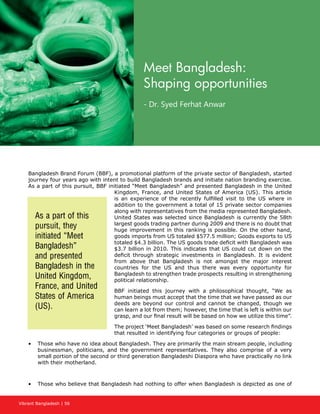 Vibrant Bangladesh | 56
Meet Bangladesh:
Shaping opportunities
- Dr. Syed Ferhat Anwar
Bangladesh Brand Forum (BBF), a promotional platform of the private sector of Bangladesh, started
journey four years ago with intent to build Bangladesh brands and initiate nation branding exercise.
As a part of this pursuit, BBF initiated “Meet Bangladesh” and presented Bangladesh in the United
Kingdom, France, and United States of America (US). This article
is an experience of the recently fulfilled visit to the US where in
addition to the government a total of 15 private sector companies
along with representatives from the media represented Bangladesh.
United States was selected since Bangladesh is currently the 58th
largest goods trading partner during 2009 and there is no doubt that
huge improvement in this ranking is possible. On the other hand,
goods imports from US totaled $577.5 million; Goods exports to US
totaled $4.3 billion. The US goods trade deficit with Bangladesh was
$3.7 billion in 2010. This indicates that US could cut down on the
deficit through strategic investments in Bangladesh. It is evident
from above that Bangladesh is not amongst the major interest
countries for the US and thus there was every opportunity for
Bangladesh to strengthen trade prospects resulting in strengthening
political relationship.
BBF initiated this journey with a philosophical thought, “We as
human beings must accept that the time that we have passed as our
deeds are beyond our control and cannot be changed, though we
can learn a lot from them; however, the time that is left is within our
grasp, and our final result will be based on how we utilize this time”.
The project ‘Meet Bangladesh’ was based on some research findings
that resulted in identifying four categories or groups of people:
•	 Those who have no idea about Bangladesh. They are primarily the main stream people, including
businessman, politicians, and the government representatives. They also comprise of a very
small portion of the second or third generation Bangladeshi Diaspora who have practically no link
with their motherland.
•	 Those who believe that Bangladesh had nothing to offer when Bangladesh is depicted as one of
As a part of this
pursuit, they
initiated “Meet
Bangladesh”
and presented
Bangladesh in the
United Kingdom,
France, and United
States of America
(US).
 