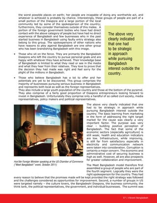 57 | Vibrant Bangladesh
the worst possible places on earth; her people are incapable of doing any worthwhile act, and
whatever is achieved is probably by chance. Interestingly, these groups of people are part of a
small portion of the Diaspora and a large portion of the local
community led by some of the spokesperson of the country;
furthermore, they consider themselves outside of this melee. A
portion of the foreign government bodies who have had direct
contact with the above category of people but have had no direct
experience of Bangladesh and few businesses who in the past
started business in Bangladesh using faulty entry strategy also
belong to this group. The spokespersons of other nations who
have reasons to ploy against Bangladesh are one other group
who has been brandishing Bangladesh with this image.
•	 Those who sit on the fence. They are primarily the Bangladesh
Diaspora who left the country to pursue personal goals and are
happy with whatever they have achieved. Their knowledge base
of Bangladesh is limited to what they read or see in the media
and what they hear from their relatives. They love to prove that
the decision they had made was right and feel sorry for the
plight of the millions in Bangladesh.
•	 Those who believe Bangladesh has a lot to offer and her
potentials are yet to be discovered. This group comprises the
majority of businesses pursuing serious business in Bangladesh
and represents both local as well as the foreign representatives.
They also include a large youth population of the country and those at the bottom of the pyramid.
They also comprise of a fairly good proportion of Diaspora entrepreneurs looking forward to
invest in Bangladesh. Unfortunately they comprise only a handful of so called civil society, media
representatives, policy makers and political representatives.
The above very clearly indicated that one
had to be strategic in approach while
pursuing Bangladesh interest outside the
country. The basic learning from marketing
in the form of addressing the right target
market for the cause was clearly a very
important factor. The purpose was very
clear – building positive perception of
Bangladesh. The fact that some of the
economic sectors (especially agriculture) is
still weak; health and education indicators
are low. Infrastructure, while improving,
is still far from satisfactory especially in
electricity and communication network
were taken into consideration. Corruption is
certainly a major concern. The economic and
administrative cost of securing business is
high as well. However, all are also prospects
for greater collaboration and improvement.
The Meet Bangladesh model therefore first
assembled a group of people who are part of
the fourth segment. Logically they were the
right spokesperson for the country. They had
every reason to believe that the promises made will be kept provided the right strategy was followed
and the challenges considered as opportunities for improvement. Second, a number of groups in US
were targeted namely – the culture lovers, the Bangladeshi Diaspora, the business community, the
think tank, the political representatives, the government, and individual businesses. The summit was
Hon’ble Foreign Minister speaking at the US Chamber of Commerce
(“Meet Bangladesh” event, October 2011)
The above very
clearly indicated
that one had
to be strategic
in approach
while pursuing
Bangladesh
interest outside the
country.
 