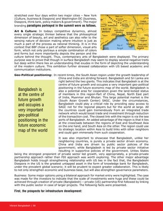 Vibrant Bangladesh | 58
stretched over four days within two major cities – New York
(Culture, business  Diaspora) and Washington DC (business,
Diaspora, think tank, policy makers  government). The major
branding paradigms portrayed in the summit were as follows.
Art  Culture: In todays competitive dynamics, almost
every single strategic thinker believe that the philosophical
dimension of beauty, art and aesthetics can also refer to the
sensing nature of decision making where intuition is just as
much a part of the process as rational thinking. It is in this
context that BBF chose a part of softer dimension, visual arts
form, which not only portrays a simple combination of colors
and forms but more importantly depicts the person and the
culture behind the thought. Thus, contemporary arts of Bangladesh were displayed. The primary
purpose was to prove that though in surface Bangladesh may seem to display several negative traits
but deep within there lies an understanding that exudes in the form of depicting the understanding
of the modern culture. This exhibition further stressed collaboration with US based academic and
communication institutions.
Geo-Political positioning: In recent times, the South Asian region under the growth leadership of
China and India are striding forward. Bangladesh and Sri Lanka are
right behind the two giants. This indicates that Bangladesh is at the
centre of future growth and occupies a very important geo-political
positioning in the future economic map of the world. Bangladesh is
also a potential area for cooperation given the land-locked status
of members in this region-Part of China, Nepal, North East part
of India, Myanmar and Bhutan. This large potential market is the
(South Asian Growth Center) SAGC. Under the circumstances,
Bangladesh could play a critical role by providing easy access to
SAGC not for the regional players but for the world at large. All
the countries could gain tremendously from an integrated trade
network which would boost trade and investment through reduction
of the transaction cost. The closest link with the region is via the sea
ports of Bangladesh. An added advantage of the region is that it lies
at the crossroads between the regions of East and Southeast Asia
on the one hand, and South Asia on the other. The region could use
its strategic location within Asia to build links with other neighbors
and could gain immensely from such cooperation.
It was also important to showcase that Bangladesh, unlike her
neighboring countries, is purely a private sector driven economy.
China and India are driven by public sector policies of the
government; while Bangladesh is led by private sector initiative
resulting in supportive policies of the government. Unites States
being the strongest proponent of private sector led growth, very appropriately, a private-private
partnership approach rather than FDI approach was worth exploring. The other major advantage
Bangladesh holds trough strengthening relationship with US lies in the fact that, the Bangladeshi
Diaspora in the US is the greatest untapped asset in the form of knowledge bank for Bangladesh,
under the prevalent global scenario; it will be prudent to expect greater collaboration. This is likely
to not only strengthen economic and business base, but will also strengthen governance parameters.
Business: Some major options using a bilateral approach for market entry were highlighted. The case
was made for the investors to indicate that the scale of investments were huge and these could be
achieved through creation of private (Bangladesh) – private (US) partnership first followed by linking
with the public sector in case of larger projects. The following facts were presented.
First, the prospects for infrastructure development:
Bangladesh is
at the centre of
future growth
and occupies a
very important
geo-political
positioning in the
future economic
map of the world
 