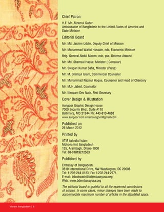 Vibrant Bangladesh | 6
Chief Patron
H.E. Mr. Akramul Qader
Ambassador of Bangladesh to the United States of America and
State Minister
Editorial Board
Mr. Md. Jashim Uddin, Deputy Chief of Mission
Mr. Mohammad Wahid Hossain, ndc, Economic Minister
Brig. General Abdul Moeen, ndc, psc, Defense Attaché
Mr. Md. Shamsul Haque, Minister ( Consular)
Mr. Swapan Kumar Saha, Minister (Press)
Mr. M. Shafiqul Islam, Commercial Counselor
Mr. Muhammad Nazmul Hoque, Counselor and Head of Chancery
Mr. MJH Jabed, Counselor
Mr. Nirupam Dev Nath, First Secretary
Cover Design  Illustration
Aungoor Graphic Design House
7000 Security Blvd., Suite #110
Baltimore, MD 21244 Ph: 443-813-4688
www.aungoor.com email:aungoor@gmail.com
Published on
26 March 2012
Printed by
ATM Ashraful Islam
Mohona Net Bangladesh
135, Arambagh, Dhaka-1000
Tel: 88-01819212563
Published by
Embassy of Bangladesh
3510 International Drive, NW Washington, DC 20008
Tel: 1-202-244-0183, Fax:1-202-244-2771,
E-mail: bdootwash@bdembassyusa.org
Web: www.bdembassyusa.org
The editorial board is grateful to all the esteemed contributors
of articles. In some cases, minor changes have been made to
accommodate maximum number of articles in the stipulated space.
 