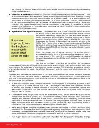 Vibrant Bangladesh | 60
the country. In addition a fair amount of training will be required to take advantage of prevailing
global market demand.
•	 Garments  Textiles: Bangladesh is presently the second largest producer of garments. There
is no doubt that the future expansion can be made in neighbouring India and Myanmar utilizing
common labor force and vast unutilized land for economic zones. It is worth mention that
Bangladesh at present contributes to less than 5% of the US demand. This is a clear indication
of the fact that Bangladesh could be a valued partner using forward linkage strategy. It was also
indicated that though Bangladesh exported a multibillion dollar worth of garments to the US,
however, the real return to the workers was extremely low, which required greater consideration
on part of the US government.
•	 Agriculture and Agro-Processing: The present loss due to lack of storage facility accounts
for almost 25% of all fruits and vegetables grown in the country.
Bangladesh has already moved into GM food which has resulted in
higher productivity and thus has an immense opportunity to further
expand its operations into higher value production for processing.
In addition, the farmers of Bangladesh are presently working in the
Middle East. Furthermore, private companies are operating outside
Bangladesh utilizing cheap barren lands in prospective destinations.
With the concept of SAGC, joint venture agriculture based industry
is a clear option.
Third, the proper use of natural resources is another distinct
area requiring higher level of technological advancements that is
seriously lacking in this region. It is essential to develop partnership
between Bangladesh and the US to jointly explore the potential in
the region.
Last but not the least, to achieve all the above, the partnership
must entail entrenchment of high level of governance; ensure proper financial investment policy, and
strengthening the skills level of the abundant human resource. This is another area where transfer
of knowledge is likely to greatly benefit bot Bangladesh and the region as a whole along with the
partner.
The team also had to face a huge amount of criticism, especially from the second segment; however,
the team addressed the issue jointly. It was very interesting to note that most of the concerns had
very little to do with investment opportunities and future of businesses with Bangladesh. Some of the
discussions are sighted below.
•	 In New York business meet, concern was raised regarding risks of investment. Example of ETV
was sighted as a failure venture of Citi NA. The delegates requested the concerned persons
to identify the number of failed ventures in the USA or any other comparable country with
Bangladesh. It was clear that ETV venture had legal issues which could have been a strategic
error on part of Citi NA.
•	 Clarifications were sought with regard to investment policy, issues related to public private
partnerships, sectors of growth, etc. The interested investors were informed about the various
benefits and strategic advantages in the policy. Comparisons with competing countries were
also made to showcase the difference. In addition, the delegates were informed about the steps
taken on digitalization, which is likely to both increase transparency and provide easy access to
information. The interested delegates were invited to attend E-Asia.
•	 While discussing the prospects related to ports, concerns were raised as to why China was being
considered for deep sea port. When the prospects regarding a second sea port was placed, it was
interesting to observe that the investors knew little regarding such potential. At the same time
some participants considered the presence of China as a threat to the US investors.
•	 Two major issues were considered extremely important for Bangladesh. Delegates strongly
It was also
important to learn
that Bangladesh
must properly
portray herself
across the globe.
 