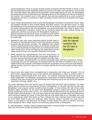 61 | Vibrant Bangladesh
recommended all to focus on issues of stock market turbulence and the transfer of funds. It was
felt that both these would negatively affect the country if not taken into cognizance. Since during
the meet Wall Street was experiencing secondary market disturbances as well, the participants
discussed alternatives to fight back such damaging stance of the investors and ways of protecting
the market. The members were of the opinion that opening opportunities to invest outside of
Bangladesh will result in reduction of flight of foreign currency and thus strengthen the foreign
currency base.
•	 Indian media representative made a point that Bangladesh had failed to protect the human rights
and sighted example of extra judicial killings and labor unrest in the garments sector. In reply
representatives of the business community as well as the foreign minister very clearly reminded
the media representative that first Bangladesh was performing better than India in some of the
human development indicators, second we are seriously taking the extra judicial killings into
cognizance and third according to ILO Bangladeshi industries in
general including the garments sector are performing far better
than the neighboring countries, which perhaps could be a lesson
for South Asia.
•	 Allegations were also raised regarding political arrests made in
the name of ‘anti liberation forces’ which they thought seriously
questions the democratic principle. The delegates were clearly
united in asserting that trial by itself is a democratic process and
many countries perhaps can learn from us in dealing with human
rights resulting out of war and fighting with great patience even
under pressure from many powerful countries of the world.
•	 While meeting the representatives from the congressman at
Capitol Hill, the role of Grameen Bank and proper recognition of
the bank was put forward and again the question of proper labor
practice surfaced. The participants very clearly exchanged views with the congressman present
recognizing not just the contribution of Grameen Bank but also that of Professor Yunus. It was
stated that he has no doubt contributed towards the recognition of the country through fighting
against poverty, but this is just one of our success stories and the world needs to know about
the others.
•	 Issues were also raised where strengthening of relationship with India was stressed. The US
government representatives were of the opinion that Bangladesh is likely to perform better if
they operate under friendly terms with India. The recently concluded summit with India was
highly applauded. The delegates recognized the importance of bilateral relationship with India;
however, they also stressed on the relationship with countries such as US and China and regional
cooperation (Europe, SAARC, etc.).
The major takeaways from the summit were far greater than the team had envisioned. The team
clearly saw the interest countries like the US have in Bangladesh. It was also important to learn that
Bangladesh must properly portray herself across the globe. In this context, the role of the media
becomes highly important. At the same time Bangladesh needs to realize that internal strife will
greatly weaken the cause of the country. It is evident that the differences at the operational level of
the two major political parties is not very high, however, the media only talks about the differences,
which seriously negates our cause. It was clear that we must stand high on our strengths and work
on our weaknesses, rather than bicker on them. Perhaps the most important lesson learnt was that
we must stand united to face any challenge. When country comes in question we must think in
unison. It was great to see that even the foreign minister played the role of a member of private
sector delegation with a single objective of portraying opportunities in Bangladesh.
Dr. Syed Ferhat Anwar is Professor, Institute of Business Administration, University of Dhaka. The views expressed herein are
those of the writer and do not reflect the position of the Embassy.
The team clearly
saw the interest
countries like
the US have in
Bangladesh
 