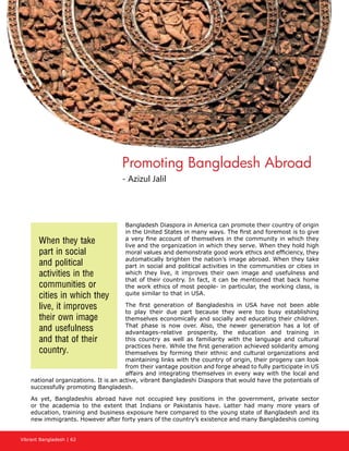 Vibrant Bangladesh | 62
Bangladesh Diaspora in America can promote their country of origin
in the United States in many ways. The first and foremost is to give
a very fine account of themselves in the community in which they
live and the organization in which they serve. When they hold high
moral values and demonstrate good work ethics and efficiency, they
automatically brighten the nation’s image abroad. When they take
part in social and political activities in the communities or cities in
which they live, it improves their own image and usefulness and
that of their country. In fact, it can be mentioned that back home
the work ethics of most people- in particular, the working class, is
quite similar to that in USA.
The first generation of Bangladeshis in USA have not been able
to play their due part because they were too busy establishing
themselves economically and socially and educating their children.
That phase is now over. Also, the newer generation has a lot of
advantages-relative prosperity, the education and training in
this country as well as familiarity with the language and cultural
practices here. While the first generation achieved solidarity among
themselves by forming their ethnic and cultural organizations and
maintaining links with the country of origin, their progeny can look
from their vantage position and forge ahead to fully participate in US
affairs and integrating themselves in every way with the local and
national organizations. It is an active, vibrant Bangladeshi Diaspora that would have the potentials of
successfully promoting Bangladesh.
As yet, Bangladeshis abroad have not occupied key positions in the government, private sector
or the academia to the extent that Indians or Pakistanis have. Latter had many more years of
education, training and business exposure here compared to the young state of Bangladesh and its
new immigrants. However after forty years of the country’s existence and many Bangladeshis coming
When they take
part in social
and political
activities in the
communities or
cities in which they
live, it improves
their own image
and usefulness
and that of their
country.
Promoting Bangladesh Abroad
- Azizul Jalil
 