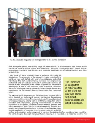 63 | Vibrant Bangladesh
here during that period, the infancy stage has been crossed. It is now time to plan a more active
role in the political groups, media and universities, voluntary organizations (e.g. Parent Teacher
Associations, friends of local libraries and hospitals, local branches of political parties) and think
tanks in USA.
I can think of some practical ideas to enhance the image of
Bangladesh. The embassies of Bangladesh in major capitals of the
world are now well staffed with smart, knowledgeable and gifted
individuals. The staff and their family members have impressively
performed, and are actively involved in community relations as
well as in their operations at the centers of power and influence in
Washington. A part of their time and talent in political, economic
and public diplomacy may be dedicated to periodically briefing and
encouraging the Bangladesh Diaspora to promote their country of
origin.
The external publicity department back home can prepare talking
points backed by background papers, highlighting Bangladesh’s
progressandachievements.Thismayincludegrowthrate,educational
advances particularly among women and their participation rate in
education and employment, growing health facilities and the life
expectancy of the people, advances in micro finance, garment and
manpower exports, participation in UN peacekeeping missions and
growth and diversity in agriculture. In quite a few areas like micro
finance, availability of health services, including maternity and child
welfare and education and employment of women, Bangladesh is often considered as a model for
the world. Despite its deeply religious Muslim majority, it is regarded as a moderate country. The
The Embassies
of Bangladesh
in major capitals
of the world are
now well staffed
with smart,
knowledgeable and
gifted individuals.
H.E. the Ambassador inaugurating solo painting Exhibition of Mr. Khurshid Alam Saleem
 