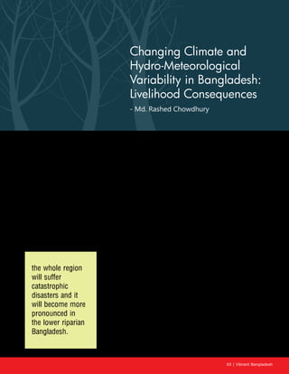 65 | Vibrant Bangladesh
Changing Climate and
Hydro-Meteorological
Variability in Bangladesh:
Livelihood Consequences
- Md. Rashed Chowdhury
Introduction
The Ganges-Brahmaputra-Meghna (henceforth, GBM) (Fig. 1) river system is the third largest
freshwater outfall to the world’s oceans. The two rivers flow through a number of countries in the
South Asian region, including China, India, Nepal, and Bangladesh. Of these, China contributes solely
to the flow of the Brahmaputra, and Nepal to the flow of the Ganges. These two rivers often overflow
during the monsoon months and then reduce dramatically in the dry season. The region, therefore,
faces two major hazards—floods during the monsoon and scarcity of water during the dry season.
These hazards become more pronounced in the downstream regions, particularly in Bangladesh.
Increasing population and accelerating economic development activities in the basin of the Ganges
and the Brahmaputra have now made the sustainable water management of the region even more
critical than in the past. The sharing of water resources has long been a matter of dispute among the
four co-basin countries: Bangladesh, Bhutan, India, and Nepal. This has been the hydro political bone
of contention in the region for more than three decades, and because
of its geographical location, Bangladesh faces the most contentious
water issues. In terms of overall water resources requirement for
the region, the Ganges has abundant water resources if its total
annual flow is considered. The main problem is water scarcity during
the lean season, from January to April, which affects both India and
Bangladesh. The situation is particularly critical for Bangladesh, as
about 80% of its annual fresh water supply comes as transboundary
inflows through 54 common rivers with India.
The effect of climate on hydrology in Tropical Asia has many facets.
In the Himalayas, the storage of precipitation in the form of snow
and ice (in glaciers) over a long period provides a large water
reservoir that regulates annual water distribution. The majority of
rivers originating in the Himalayas have their upper catchments
in snow-covered areas and flow through steep mountains. By and
large, dry-season flow in the major Himalayan Rivers in a given year
results from the monsoon rainfall of the previous year; and the run-
the whole region
will suffer
catastrophic
disasters and it
will become more
pronounced in
the lower riparian
Bangladesh.
 