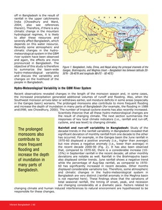 Vibrant Bangladesh | 66
off in Bangladesh is the result of
rainfall in the upper catchments
India (Chowdhury and Ward,
2004; also see references
therein). Therefore, if there is any
climatic change in the mountain
hydrological regimes, it is likely
to alter these resources and
severely affect Bangladesh, which
depends on this water resource.
Recently some atmospheric and
climatic changes in the hydro-
meteorological system in the GBM
river system have been observed
and again, the effects are more
pronounced in Bangladesh. The
objective of this study is therefore
to summarize the basin-wide
hydro-meteorological variability
and discuss the variability and
changes on the livelihood of the
people in Bangladesh.
Hydro-Meteorological Variability in the GBM River System
Recent observations revealed changes in the length of the monsoon season and, in some cases,
the increased precipitation generated additional volumes of runoff and flooding. Also, when the
Southwest monsoon arrives later or withdraws earlier, soil moisture deficits in some areas (especially
in the Ganges basin) worsens. The prolonged monsoons also contribute to more frequent flooding
and increase the depth of inundation in many parts of Bangladesh (for example, the flooding in 1988
and1998; see Chowdhury, 2000). The number of tropical cyclone events has also recently increased.
Scientists theorize that all these hydro-meteorological changes are
the result of changing climate. The next section summarizes the
responses of key local climate indicators (i.e., rainfall and run-off,
cyclone, and sea level) to changing climate.
Rainfall and run-off variability in Bangladesh: Study of the
decadal trends in the rainfall variability in Bangladesh revealed that
significant deviation of monthly rainfall from one decade to the other
has occurred. For example, in the Ganges basin the June rainfall in
1970-60 displayed a positive anomaly (i.e., higher than average)
but now shows a negative anomaly (i.e., lower than average) in
the recent decade 2000-90 (Fig. 2). It has also been observed
that, compared to 1970-60, there is a considerable increase (10-
15%) in September rainfall in the recent decade; all other monthly
deviations are notable as well. Rainfall in the Brahmaputra basin
also displayed similar trends. June rainfall shows a negative trend
while the percentage of Aug-Sep rainfall, as compared to 1970-
60 has significantly increased in recent decades. Other months
displayed considerable variations too. Therefore, some atmospheric
and climatic changes in the hydro-meteorological system in
Bangladesh are very distinct (rainfall anomaly in the Meghna basin
is not reported here). These findings show that the variations of
total seasonal rainfall, the timing of onset, peak, and recession
are changing considerably at a dramatic pace. Factors related to
changing climate and human induced interferences to natural environment are hypothesized to be
responsible for these changes.
Figure 1: Bangladesh, India, China, and Nepal along the principal channels of the
Ganges, Brahmaputra, and Meghna (Inset – Bangladesh lies between latitude 20-
30°N - 26-45°N and longitude 88-0°E - 92-45°E)
The prolonged
monsoons also
contribute to
more frequent
flooding and
increase the depth
of inundation in
many parts of
Bangladesh.
 