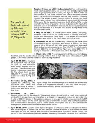 Vibrant Bangladesh | 68
Tropical Cyclone variability in Bangladesh: If we synthesize the
most recent cyclone history, we seem to have already experienced
three major cyclones—Sidr in 2007, and Bijli and Aila in 2009. So
the question is, are these cyclones and related extreme weather
events becoming more frequent and are they linked to changing
climate? The answer is yes!! From an historical perspective, most
of the major cyclones that hit Bangladesh were during El Niño /La
Niña years. So the question becomes, do El Niño/La Niña events
intensify the threat of cyclone activities in Bangladesh? Again, the
answer is yes! To provide some background, the top cyclones (since
1960) and activities of El Niño/La Niña events during those years
are presented below.
•	 May 28-29, 1963: A severe cycloni storm lashed Chittagong,
Noakhali, Cox’s Bazar and the coastal islands of Sandwip, Kutubdia,
Hatiya, and Maheshkhali killing about 11,520 people. A moderate El
Niño event was active in the Pacific basin during that time.
•	 November 12, 1970: A devastating cyclone hit the entire coast
of Bangladesh with a maximum wind speed of 222-km per hour
causing 10 to 20 feet of high tidal surge. It practically destroyed
Bhola and surrounding coastal areas (Fig. 5 (left)). The official death
toll was 500,000, but the unofficial figure was about 120,0000. A
strong to moderate La Niña event was active during that time.
•	 May 24-25, 1985: A severe cyclone hit Chittagong, Cox’s Bazar,
Noakhali, and the coastal islands causing 10 to 15 feet of high tidal surge killing about 11,069
people. A moderate La Niña event was active during that time.
•	 April 29-30, 1991: A cyclone
hit Bangladesh late at night
on April 29. The maximum
wind speed reached 225-km
per hour. Coastal damage due
to this cyclone was huge (Fig.
5). The official death toll was
150,000. A moderate El Niño
event was active during that
time.
•	 November 29-30, 1997: A
cyclone hit Chittagong. The
maximum wind speed was
224-km per hour. A strong El
Niño event was active during
that time.
•	 November 15, 2007:
Cyclonic storm Sidr hit Bangladesh. This cyclonic storm strengthened to reach peak sustained
winds of 215-km per hour and intensified to a Category 4-equivalent cyclone on November 15.
A total of 650,000 people in Bangladesh evacuated to emergency shelters. Approximately 3,447
deaths were blamed on the storm according to governmental sources. The unofficial death toll
was estimated to be between 5,000 to 10,000 people. During this time a La Niña of moderate
strength was established in the central and eastern Pacific
•	 April 14-15, 2009: Cyclonic storm Bijli hit the ports of Chittagong and Cox’s Bazar with heavy
rain and wind gusts of up to 90-km per hour. Officials said that hundreds of thatched houses were
destroyed but that the damage was minimal in part because of evacuation efforts. During this
period La Niña had started to gradually weaken, increasing chances for transition from La Niña to
Figure 5: Image of the devastating damages of the deadliest ever recorded Bhola
cyclone to hit Bangladesh on November 12, 1970 (left); coastal damage (i.e.,
flooded villages and fields) after the 1991 cyclone (right).
The unofficial
death toll ( caused
by Sidr) was
estimated to be
between 5,000 to
10,000 people
 