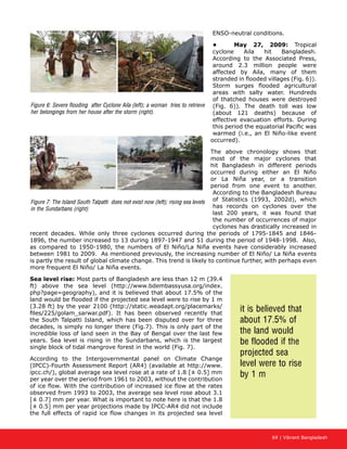 69 | Vibrant Bangladesh
ENSO-neutral conditions.
•	 May 27, 2009: Tropical
cyclone Aila hit Bangladesh.
According to the Associated Press,
around 2.3 million people were
affected by Aila, many of them
stranded in flooded villages (Fig. 6)).
Storm surges flooded agricultural
areas with salty water. Hundreds
of thatched houses were destroyed
(Fig. 6)). The death toll was low
(about 121 deaths) because of
effective evacuation efforts. During
this period the equatorial Pacific was
warmed (i.e., an El Niño-like event
occurred).
The above chronology shows that
most of the major cyclones that
hit Bangladesh in different periods
occurred during either an El Niño
or La Niña year, or a transition
period from one event to another.
According to the Bangladesh Bureau
of Statistics (1993, 2002d), which
has records on cyclones over the
last 200 years, it was found that
the number of occurrences of major
cyclones has drastically increased in
recent decades. While only three cyclones occurred during the periods of 1795-1845 and 1846-
1896, the number increased to 13 during 1897-1947 and 51 during the period of 1948-1998. Also,
as compared to 1950-1980, the numbers of El Niño/La Niña events have considerably increased
between 1981 to 2009. As mentioned previously, the increasing number of El Niño/ La Niña events
is partly the result of global climate change. This trend is likely to continue further, with perhaps even
more frequent El Niño/ La Niña events.
Sea level rise: Most parts of Bangladesh are less than 12 m (39.4
ft) above the sea level (http://www.bdembassyusa.org/index.
php?page=geography), and it is believed that about 17.5% of the
land would be flooded if the projected sea level were to rise by 1 m
(3.28 ft) by the year 2100 (http://static.weadapt.org/placemarks/
files/225/golam_sarwar.pdf). It has been observed recently that
the South Talpatti Island, which has been disputed over for three
decades, is simply no longer there (Fig.7). This is only part of the
incredible loss of land seen in the Bay of Bengal over the last few
years. Sea level is rising in the Sundarbans, which is the largest
single block of tidal mangrove forest in the world (Fig. 7).
According to the Intergovernmental panel on Climate Change
(IPCC)-Fourth Assessment Report (AR4) (available at http://www.
ipcc.ch/), global average sea level rose at a rate of 1.8 [± 0.5] mm
per year over the period from 1961 to 2003, without the contribution
of ice flow. With the contribution of increased ice flow at the rates
observed from 1993 to 2003, the average sea level rose about 3.1
[± 0.7] mm per year. What is important to note here is that the 1.8
[± 0.5] mm per year projections made by IPCC-AR4 did not include
the full effects of rapid ice flow changes in its projected sea level
Figure 6: Severe flooding after Cyclone Aila (left); a woman tries to retrieve
her belongings from her house after the storm (right).
Figure 7: The Island South Talpatti does not exist now (left); rising sea levels
in the Sundarbans (right)
it is believed that
about 17.5% of
the land would
be flooded if the
projected sea
level were to rise
by 1 m
 