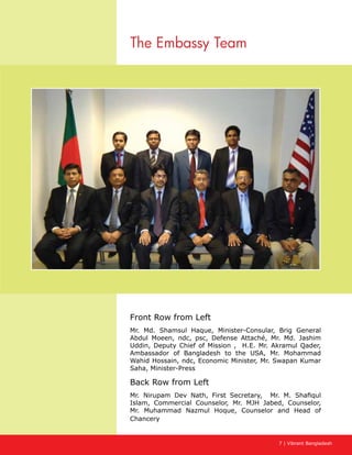 7 | Vibrant Bangladesh
The Embassy Team
Front Row from Left
Mr. Md. Shamsul Haque, Minister-Consular, Brig General
Abdul Moeen, ndc, psc, Defense Attaché, Mr. Md. Jashim
Uddin, Deputy Chief of Mission , H.E. Mr. Akramul Qader,
Ambassador of Bangladesh to the USA, Mr. Mohammad
Wahid Hossain, ndc, Economic Minister, Mr. Swapan Kumar
Saha, Minister-Press
Back Row from Left
Mr. Nirupam Dev Nath, First Secretary, Mr. M. Shafiqul
Islam, Commercial Counselor, Mr. MJH Jabed, Counselor,
Mr. Muhammad Nazmul Hoque, Counselor and Head of
Chancery
 