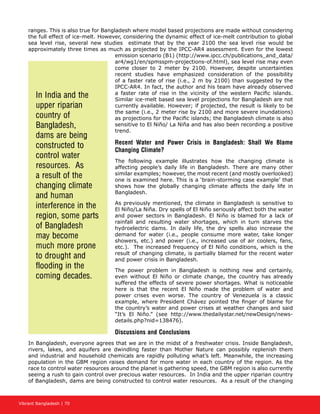 Vibrant Bangladesh | 70
ranges. This is also true for Bangladesh where model based projections are made without considering
the full effect of ice-melt. However, considering the dynamic effect of ice-melt contribution to global
sea level rise, several new studies estimate that by the year 2100 the sea level rise would be
approximately three times as much as projected by the IPCC-AR4 assessment. Even for the lowest
emission scenario (B1) (http://www.ipcc.ch/publications_and_data/
ar4/wg1/en/spmsspm-projections-of.html), sea level rise may even
come closer to 2 meter by 2100. However, despite uncertainties
recent studies have emphasized consideration of the possibility
of a faster rate of rise (i.e., 2 m by 2100) than suggested by the
IPCC-AR4. In fact, the author and his team have already observed
a faster rate of rise in the vicinity of the western Pacific islands.
Similar ice-melt based sea level projections for Bangladesh are not
currently available. However; if projected, the result is likely to be
the same (i.e., 2 meter rise by 2100 and more severe inundations)
as projections for the Pacific islands; the Bangladesh climate is also
sensitive to El Niño/ La Niña and has also been recording a positive
trend.
Recent Water and Power Crisis in Bangladesh: Shall We Blame
Changing Climate?
The following example illustrates how the changing climate is
affecting people’s daily life in Bangladesh. There are many other
similar examples; however, the most recent (and mostly overlooked)
one is examined here. This is a ‘brain-storming case example’ that
shows how the globally changing climate affects the daily life in
Bangladesh.
As previously mentioned, the climate in Bangladesh is sensitive to
El Niño/La Niña. Dry spells of El Niño seriously affect both the water
and power sectors in Bangladesh. El Niño is blamed for a lack of
rainfall and resulting water shortages, which in turn starves the
hydroelectric dams. In daily life, the dry spells also increase the
demand for water (i.e., people consume more water, take longer
showers, etc.) and power (i.e., increased use of air coolers, fans,
etc.). The increased frequency of El Niño conditions, which is the
result of changing climate, is partially blamed for the recent water
and power crisis in Bangladesh.
The power problem in Bangladesh is nothing new and certainly,
even without El Niño or climate change, the country has already
suffered the effects of severe power shortages. What is noticeable
here is that the recent El Niño made the problem of water and
power crises even worse. The country of Venezuela is a classic
example, where President Chávez pointed the finger of blame for
the country’s water and power crises at weather changes and said
“It’s El Niño.” (see http://www.thedailystar.net/newDesign/news-
details.php?nid=138476).
Discussions and Conclusions
In Bangladesh, everyone agrees that we are in the midst of a freshwater crisis. Inside Bangladesh,
rivers, lakes, and aquifers are dwindling faster than Mother Nature can possibly replenish them
and industrial and household chemicals are rapidly polluting what’s left. Meanwhile, the increasing
population in the GBM region raises demand for more water in each country of the region. As the
race to control water resources around the planet is gathering speed, the GBM region is also currently
seeing a rush to gain control over precious water resources. In India and the upper riparian country
of Bangladesh, dams are being constructed to control water resources. As a result of the changing
In India and the
upper riparian
country of
Bangladesh,
dams are being
constructed to
control water
resources. As
a result of the
changing climate
and human
interference in the
region, some parts
of Bangladesh
may become
much more prone
to drought and
flooding in the
coming decades.
 