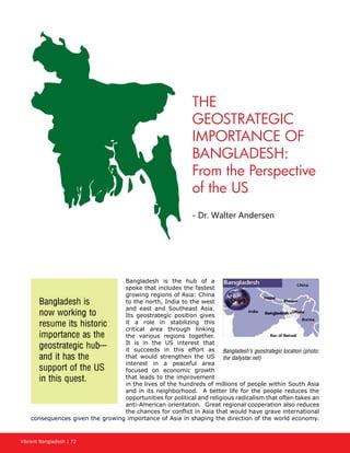 Vibrant Bangladesh | 72
THE
GEOSTRATEGIC
IMPORTANCE OF
BANGLADESH:
From the Perspective
of the US
- Dr. Walter Andersen
Bangladesh is the hub of a
spoke that includes the fastest
growing regions of Asia: China
to the north, India to the west
and east and Southeast Asia.
Its geostrategic position gives
it a role in stabilizing this
critical area through linking
the various regions together.
It is in the US interest that
it succeeds in this effort as
that would strengthen the US
interest in a peaceful area
focused on economic growth
that leads to the improvement
in the lives of the hundreds of millions of people within South Asia
and in its neighborhood. A better life for the people reduces the
opportunities for political and religious radicalism that often takes an
anti-American orientation. Great regional cooperation also reduces
the chances for conflict in Asia that would have grave international
consequences given the growing importance of Asia in shaping the direction of the world economy.
Bangladesh’s geostrategic location (photo:
the dailystar.net)
Bangladesh is
now working to
resume its historic
importance as the
geostrategic hub—
and it has the
support of the US
in this quest.
 