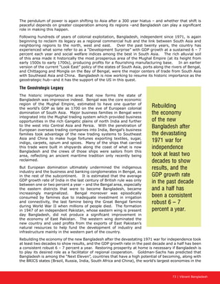 73 | Vibrant Bangladesh
The pendulum of power is again shifting to Asia after a 300 year hiatus – and whether that shift is
peaceful depends on greater cooperation among its regions –and Bangladesh can play a significant
role in making this happen.
Following hundreds of years of colonial exploitation, Bangladesh, independent since 1971, is again
beginning to reclaim its legacy as a regional commercial hub and the link between South Asia and
neighboring regions to the north, west and east. Over the past twenty years, the country has
experienced what some refer to as a “Development Surprise” with GDP growth at a sustained 6 – 7
percent each year and social welfare indices among the best in South Asia. The rich alluvial soil
of this area made it historically the most prosperous area of the Mughal Empire (at its height from
early 1500s to early 1700s), producing profits for a flourishing manufacturing base. In an earlier
version of the current “Look East” policy of the states of South Asia, ports along the rivers of Bengal,
and Chittagong and Mongla on the Bay of Bengal, were the major centers of trade from South Asia
with Southeast Asia and China. Bangladesh is now working to resume its historic importance as the
geostrategic hub—and it has the support of the US in this quest.
The Geostrategic Legacy
The historic importance the area that now forms the state of
Bangladesh was impressive indeed. Bengal was the core economic
region of the Mughal Empire, estimated to have one quarter of
the world’s GDP as late as 1700 on the eve of European colonial
domination of South Asia. Major business families in Bengal were
integrated into the Mughal trading system which provided business
opportunities in the rich Gangetic plains of north India and further
to the west into Central Asia and Persia. With the penetration of
European overseas trading companies into India, Bengal’s business
families took advantage of the new trading systems to Southeast
Asia and China to make huge fortunes exporting textiles, sugar,
indigo, carpets, opium and spices. Many of the ships that carried
this trade were built in shipyards along the coast of what is now
Bangladesh and the crews of those ships were sailors from this
area, reflecting an ancient maritime tradition only recently being
reclaimed.
But European domination ultimately undermined the indigenous
industry and the business and banking conglomerates in Bengal, as
in the rest of the subcontinent. It is estimated that the average
GDP growth rate of India in the last century of British rule was only
between one or two percent a year – and the Bengal area, especially
the eastern districts that were to become Bangladesh, became
increasingly marginalized. Bengal moreover was episodically
consumed by famines due to inadequate investment in irrigation
and connectivity, the last famine being the Great Bengal famine
during World War II when millions of people died. The formation
in 1947 of an independent Pakistan, whose eastern wing is present
day Bangladesh, did not produce a significant improvement in
the economy of East Pakistan. The western wing dominated the
new country and used profits from the exports of East Pakistan’s
natural resources to help fund the development of industry and
infrastructure mainly in the western part of the country.
Rebuilding the economy of the new Bangladesh after the devastating 1971 war for independence took
at least two decades to show results, and the GDP growth rate in the past decade and a half has been
a consistent robust 6 – 7 percent a year. Restoring prosperity at home is necessary if Bangladesh is
to play its desired role as a facilitator of regional cooperation. Goldman-Sachs has predicted that
Bangladesh is among the “Next Eleven”, countries that have a high potential of becoming, along with
the BRICS states (Brazil, Russia, India, South Africa and China), the world’s largest economies in the
Rebuilding
the economy
of the new
Bangladesh after
the devastating
1971 war for
independence
took at least two
decades to show
results, and the
GDP growth rate
in the past decade
and a half has
been a consistent
robust 6 – 7
percent a year.
 