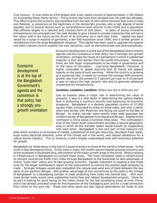 Vibrant Bangladesh | 74
21st century. It now ranks as 43rd largest with a per capita income of approximately 1,700 dollars
(in Purchasing Power Parity terms). The economy has more than doubled over the past two decades.
This effort to grow the economy has benefited from the lack of inter-ethnic tensions that exist in India
and Pakistan, a consensus on the legitimacy in the democratic process, and a high degree of social
equality, due to several factors such as comprehensive land reforms in the 1950s and a population
that adheres largely to a tolerant and inclusive form of Sufi Islam. A cadre of young innovative
entrepreneurs has emerged over the past decade to give a boost to private enterprise that will serve
the nation well in the future as the driver of its economy, as in next door India. Capital has been
raised by a surge in exports of garments, a ten-fold expansion since 1990, and a similar growth in
remittances from the large Bangladeshi diaspora. This capital has been used to upgrade the apparel
and fabric industry and to expand into new industries, such as petrochemicals and pharmaceuticals.
Economic development is at the top of the Bangladesh Government’s
agenda and the consensus is that policy has a strongly pro-growth
orientation, perhaps the result of a parliament in which a substantial
majority is men and women from the world of business. However,
there are still major improvements to be made in governance and
on the issue of corruption. Low-lying Bangladesh, moreover, is
highly vulnerable to global warming and its future will depend
heavily on the pace of such warming. While the country is growing
at a sustained rate, it needs to increase the average GDP economic
growth rate from the present 6-7 percent per year to 9-10 percent
a year to reduce the high poverty rate and to generate additional
investment for infrastructure.
Location, Location, Location: Where you are is what you are
Just as location plays a major role in determining the value of
property, it also is a vital factor in determining the options leaders
face in protecting a country’s security and advancing its economic
prospects. Bangladesh is a densely populated country of 57,000
square miles surrounded by India on three sides, and with a rather
short land border with Myanmar and facing out south to the Bay of
Bengal. An Indian corridor some twenty miles wide separates the
northern border of Bangladesh from Nepal and Bhutan. Slightly to the
northwest is China about a hundred miles away. This northeastern
area of the South Asian subcontinent provides a natural geographic
area in which all the member states would benefit by cooperating
with each other. Bangladesh is the core part of this resource rich
area which contains a cornucopia of metals, substantial oil and gas resources, abundant fresh water,
huge hydro electrical potential, some of the richest soil in the world, and natural attractions for a
robust tourist industry. This is, however, a still a largely undeveloped area with enormous potential
for growth.
Bangladesh as noted above is the hub of a spoke linking it to three of the world’s richest areas. To the
north is fast developing China. To the west is India, the world’s second fastest growing economy and
to the southeast is Southeast Asia, still another of the major growth areas in the world. What is lacking
is infrastructure in Bangladesh to connect these areas. The most immediate need is infrastructure
to connect commercial traffic from India through Bangladesh to the Southeast to take advantage of
India’s “Look East” policy and its fast growing economy. Equally important is creating a free trade
zone for the larger northeastern region of the subcontinent to remove the present legal obstacles to
trade. Stronger linkages would also reestablish the natural east-west axis of trade between the two
parts of pre-partition Bengal. Still another advantage of this connectivity to the west is the linkage
of Bangladesh to a developing corridor of trade stretching from India into Central Asia. With such
cross border trade would come substantial transit fees and related development projects. China for
its part is looking for ports facing on the Indian Ocean for the fast developing areas of inner China,
and it has already provided funds for the expansion of the Chittagong port and for a road connection
from China to the port city. These and other ports are also logical destinations for trade to and
Economic
development
is at the top of
the Bangladesh
Government’s
agenda and the
consensus is
that policy has
a strongly pro-
growth orientation
 