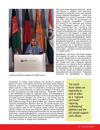 75 | Vibrant Bangladesh
from land-locked Nepal and Bhutan. Nepal
and Bhutan in addition have enormous
hydroelectric potential which could benefit
energy deficient Bangladesh. India and
Bangladesh in a series of summits in 2010
and 2011 have laid the groundwork for
closer economic cooperation, including
the linking of the electrical grid system
of the northeastern sector of the South
Asian subcontinent and improving the
connectivity between the two states and
onward to Southeast Asia. India is planning
to expand its rail network to Nepal and
Bhutan, which will also improve the linkage
of these two states with Bangladesh. Better
connectivity to India and China opens up to
Bangladeshi business a vast market for its
products and for foreign direct investment.
The prospects for a significant economic
expansion will stabilize the region politically
and socially – and that suits the US interest
in a stable region.
Bangladesh, with about 160 million people
(the majority 25 years or younger), needs
to create employment for the hundreds of
thousands of young people entering the
job market each year. Because regional
cooperation is a means to future sustained
growth, such cooperation is not an option
for Bangladesh, but a necessity to forestall
the adverse social and political problems
associated with unemployment. Especially
important for Bangladesh is regional
cooperation on water issues because the country is crossed by
dozens of rivers, many which are shared with India, Nepal, Bhutan,
Myanmar and China. The interdependence of rivers among these
states calls for a high level of cooperative planning to maximize
the use of a scarce resource, to reduce the danger of flooding and
to limit the potential for inter-state tensions. Especially sensitive
is the withdrawal of water by upstream states, and Bangladesh is
highly dependent on waters that flow in from India and Nepal from
the west (e.g., the Ganges), the north (e.g., the Teesta) and the
east (e.g., the Brahmaputra which originates in China). The South
Asian states are beginning to look at water as a “regional commons”
requiring multinational attention and the US should support such
efforts. Related to this, regional states are starting to address the
issue of glacier melt as the Himalayan range contain the largest
glaciers outside the Arctic and Antarctic, glaciers whose discharge
impacts on the volume of water that flow down into the subcontinent.
South Asia, including Bangladesh, is energy short and the dramatic
drop in altitude from the Himalayan Mountains to its foothills creates
potential to exploit the many rivers flowing downward to South Asia
for a vast increase in energy from hydropower.
Hon’ble prime Minister speaking at the SAARC summit
The South
Asian states are
beginning to
look at water
as a “regional
commons”
requiring
multinational
attention and the
US should support
such efforts.
 