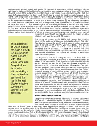 Vibrant Bangladesh | 76
Bangladesh in fact has a record of looking for multilateral solutions to regional problems. This is
witnessed in its taking the lead in the formation of the South Asia Association of Regional Cooperation
(SAARC) in the 1980s and pushing member states to participate more actively in SAARC. Yet, the
record of cooperation has not been good. South Asia is among the least integrated regions of the
world. Only two percent of the trade of regional states, for example, is with each other versus about
20 percent for East Asia. There is moreover comparatively little energy sharing among states and
so far none with Bangladesh, an issue that is about to be remedied by the impending connection
of India’s electrical grid system with that of Bangladesh, with potential to link it further with that
of Nepal and Bhutan. Still another sign of the limited regional links is the fact that only seven
percent of the region’s international telephone calls are within the region, versus about 70 percent
in East Asia. While a South Asia Free Trade Association (SAFTA) has been established, again with
Bangladesh in the lead, the barriers to regional trade remain high, primarily due to extensive negative
lists on trading items, to the lack of infrastructure connecting the region, and to lack of intra-regional
investment, even though savings rates within the region are at a
relatively high level between 30-35 percent.
Due to market reforms in the 1990s that reduced the intrusive
power of the state and encouraged globalization, South Asia after
East Asia has become the world’s fastest growing region, averaging
about 6 percent growth of GDP a year since 1990. This growth
differs from that of China in that the force behind it is private
enterprise and not the state. The next set of reforms will have
to stress significantly enhanced capital investment in infrastructure
and regional cooperation and it suits US interest to encourage
investment in Bangladesh.
So far, distrust of India, dwarfing the other South Asian states in
size, population and wealth, has worked to stunt the effectiveness of
SAARC or the formation of other regional groups to address regional
issues. India for its part did not push for a greater integration of
the region, in part due to the sure resistance of Pakistan. But over
the past few years, the ideological barriers to enhanced regionalism
seem to be diminishing due to a growing recognition that further
economic growth in the individual states requires much greater
regional cooperation. The government of Sheikh Hasina has
done a superb job in developing closer relations with India, which
surrounds Bangladesh on three sides, without stoking a latent anti-
Indian sentiment that has in the past blocked effective cooperation
between the two countries. Her government has also encouraged
enhanced economic ties to China without arousing undue concern in
India. Her government has worked on the assumption that relations
with the two nearby giants is not a zero-sum situation, but rather a
relationship based on self-interest – and it is in the self-interest of
Bangladesh to have good relations with both India and China. It is
also in the US for these two Asian giants to have amicable relations.
Geostrategic Security Issues
Geographic barriers have tended historically to insulate South Asia
from security threats from regions to the north and east. Creating
a security mantle around the region were the Himalayan Mountains
that stretch along the north with long extensions to the east and
west and the Indian Ocean to the south. What external involvement occurred came through the
passes along the western spur of the Himalayan Mountains, the historic invasion routes into the
subcontinent from Central Asia. Modern technology has overcome these traditional barriers. The
ocean moat was breached first by the Europeans in the 16th century because they developed naval
technology enabling round the world navigation. The apparently impregnable mountains to the north
did not prove a significant obstacle to the fighting between China and India in their 1962 war fought
The government
of Sheikh Hasina
has done a superb
job in developing
closer relations
with India,
which surrounds
Bangladesh on
three sides,
without stoking a
latent anti-Indian
sentiment that
has in the past
blocked effective
cooperation
between the two
countries.
 