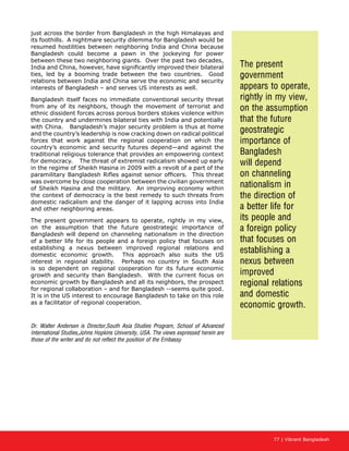 77 | Vibrant Bangladesh
just across the border from Bangladesh in the high Himalayas and
its foothills. A nightmare security dilemma for Bangladesh would be
resumed hostilities between neighboring India and China because
Bangladesh could become a pawn in the jockeying for power
between these two neighboring giants. Over the past two decades,
India and China, however, have significantly improved their bilateral
ties, led by a booming trade between the two countries. Good
relations between India and China serve the economic and security
interests of Bangladesh – and serves US interests as well.
Bangladesh itself faces no immediate conventional security threat
from any of its neighbors, though the movement of terrorist and
ethnic dissident forces across porous borders stokes violence within
the country and undermines bilateral ties with India and potentially
with China. Bangladesh’s major security problem is thus at home
and the country’s leadership is now cracking down on radical political
forces that work against the regional cooperation on which the
country’s economic and security futures depend—and against the
traditional religious tolerance that provides an empowering context
for democracy. The threat of extremist radicalism showed up early
in the regime of Sheikh Hasina in 2009 with a revolt of a part of the
paramilitary Bangladesh Rifles against senior officers. This threat
was overcome by close cooperation between the civilian government
of Sheikh Hasina and the military. An improving economy within
the context of democracy is the best remedy to such threats from
domestic radicalism and the danger of it lapping across into India
and other neighboring areas.
The present government appears to operate, rightly in my view,
on the assumption that the future geostrategic importance of
Bangladesh will depend on channeling nationalism in the direction
of a better life for its people and a foreign policy that focuses on
establishing a nexus between improved regional relations and
domestic economic growth. This approach also suits the US
interest in regional stability. Perhaps no country in South Asia
is so dependent on regional cooperation for its future economic
growth and security than Bangladesh. With the current focus on
economic growth by Bangladesh and all its neighbors, the prospect
for regional collaboration – and for Bangladesh --seems quite good.
It is in the US interest to encourage Bangladesh to take on this role
as a facilitator of regional cooperation.
Dr. Walter Andersen is Director,South Asia Studies Program, School of Advanced
International Studies,Johns Hopkins University, USA. The views expressed herein are
those of the writer and do not reflect the position of the Embassy
The present
government
appears to operate,
rightly in my view,
on the assumption
that the future
geostrategic
importance of
Bangladesh
will depend
on channeling
nationalism in
the direction of
a better life for
its people and
a foreign policy
that focuses on
establishing a
nexus between
improved
regional relations
and domestic
economic growth.
 