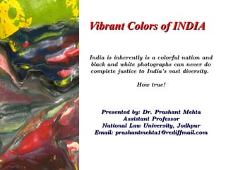Vibrant Colors of INDIA India is inherently is a colorful nation and black and white photographs can never do complete justice to India's vast diversity.  How true! Presented by: Dr. Prashant Mehta Assistant Professor National Law University, Jodhpur Email: prashantmehta1@rediffmail.com 