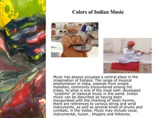 Colors of Indian Music Music has always occupied a central place in the imagination of Indians. The range of musical phenomenon in India, extends from simple melodies, commonly encountered among hill tribes, to what is one of the most well- developed &quot;systems&quot; of classical music in the world. Indian music can be described as having been inaugurated with the chanting of Vedic hymns, there are references to various string and wind instruments, as well as several kinds of drums and cymbals, in the Vedas. Music may include vocal, instrumental, fusion , bhajans and folklores.   