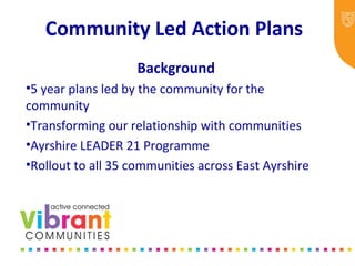 Community Led Action Plans
Background
•5 year plans led by the community for the
community
•Transforming our relationship with communities
•Ayrshire LEADER 21 Programme
•Rollout to all 35 communities across East Ayrshire
 