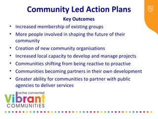 Community Led Action Plans
Key Outcomes
• Increased membership of existing groups
• More people involved in shaping the future of their
community
• Creation of new community organisations
• Increased local capacity to develop and manage projects
• Communities shifting from being reactive to proactive
• Communities becoming partners in their own development
• Greater ability for communities to partner with public
agencies to deliver services
 