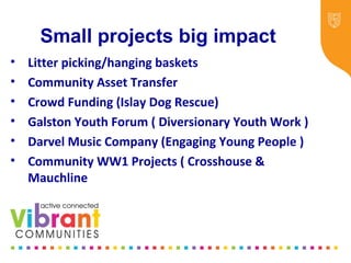 Small projects big impact
• Litter picking/hanging baskets
• Community Asset Transfer
• Crowd Funding (Islay Dog Rescue)
• Galston Youth Forum ( Diversionary Youth Work )
• Darvel Music Company (Engaging Young People )
• Community WW1 Projects ( Crosshouse &
Mauchline
 