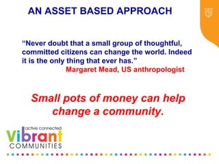 Why Re-focus?
•Drop in funding available to public sector
•Changes in demography
•Increase in demand
•Listening to our communities and
stakeholders
•Widening inequalities gap
•Welfare Reform
•National Drivers for change
“Never doubt that a small group of thoughtful,
committed citizens can change the world. Indeed
it is the only thing that ever has.”
Margaret Mead, US anthropologist
Small pots of money can help
change a community.
AN ASSET BASED APPROACH
 