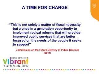 Why Re-focus?
•Drop in funding available to public sector
•Changes in demography
•Increase in demand
•Listening to our communities and
stakeholders
•Widening inequalities gap
•Welfare Reform
•National Drivers for change
A TIME FOR CHANGE
“This is not solely a matter of fiscal necessity
but a once in a generation opportunity to
implement radical reforms that will provide
improved public services that are better
focused on the needs of the people it seeks
to support”
Commission on the Future Delivery of Public Services
(2011)
 