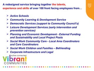 Why Re-focus?
•Drop in funding available to public sector
•Changes in demography
•Increase in demand
•Listening to our communities and
stakeholders
•Widening inequalities gap
•Welfare Reform
•National Drivers for change
A redesigned service bringing together the talents,
experience and skills of over 100 front facing employees from…
 Active Schools
 Community Learning & Development Service
 Democratic Services (support to Community Council’s)
 Leisure Development Services (early intervention and
prevention services)
 Planning and Economic Development - External Funding
and Sustainability and Local Project Posts
 Social Work Community Care - Local Area Coordinators
and Care Coordinators
 Social Work Children and Families – Befriending
 Corporate Infrastructure and Legal
 