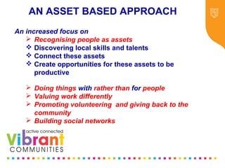 Why Re-focus?
•Drop in funding available to public sector
•Changes in demography
•Increase in demand
•Listening to our communities and
stakeholders
•Widening inequalities gap
•Welfare Reform
•National Drivers for change
An increased focus on
 Recognising people as assets
 Discovering local skills and talents
 Connect these assets
 Create opportunities for these assets to be
productive
 Doing things with rather than for people
 Valuing work differently
 Promoting volunteering and giving back to the
community
 Building social networks
AN ASSET BASED APPROACH
 
