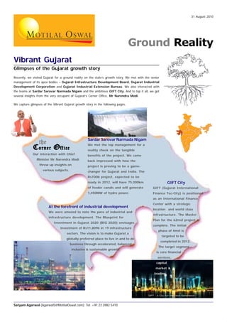 31 August 2010




                                                                                  Ground Reality
Vibrant Gujarat
Glimpses of the Gujarat growth story
Recently, we visited Gujarat for a ground reality on the state’s growth story. We met with the senior
management of its apex bodies – Gujarat Infrastructure Development Board, Gujarat Industrial
Development Corporation and Gujarat Industrial Extension Bureau. We also interacted with
the teams at Sardar Sarovar Narmada Nigam and the ambitious GIFT City. And to top it all, we got
several insights from the very occupant of Gujarat’s Corner Office, Mr Narendra Modi.

We capture glimpses of the Vibrant Gujarat growth story in the following pages.




                                                    Sardar Sarovar Narmada Nigam
                 the                                We met the top management for a
             C orner O ffice                        reality check on the tangible
             Our interaction with Chief             benefits of the project. We came
                Minister Mr Narendra Modi           back impressed with how the
                  threw up insights on              project is proving to be a game-
                    various subjects.               changer for Gujarat and India. The
                                                    Rs700b project, expected to be
                                                    ready in 2012, will have 75,000km                        GIFT City
                                                    of feeder canals and will generate          GIFT (Gujarat International
                                                    1,450MW of hydro power.                     Finance Tec-City) is positioned
                                                                                                as an International Finance
                                                                                                Center with a strategic
                        At the forefront of industrial development
                                                                                                location and world class
                        We were amazed to note the pace of industrial and
                                                                                                infrastructure. The Master
                        infrastructure development. The Blueprint for
                                                                                                Plan for the 62msf project is
                            Investment in Gujarat 2020 (BIG 2020) envisages
                                                                                                complete. The initial
                                investment of Rs11,809b in 19 infrastructure
                                                                                                    phase of 4msf is
                                     sectors. The vision is to make Gujarat a
                                                                                                        targeted to be
                                     globally preferred place to live in and to do
                                                                                                        completed in 2012.
                                        business through accelerated, balanced,
                                                                                                    The target segment
                                        inclusive & sustainable growth.
                                                                                                   is core financial
                                                                                                   services,
                                                                                                   capital
                                                                                                  market &
                                                                                                 trading.




Satyam Agarwal (AgarwalS@MotilalOswal.com); Tel: +91 22 3982 5410
 