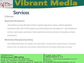 IT Services
Application Development
Vibrant Media provides affordable solutions to global organizations seeking software application
development,JAVA,.NET & PHP programming, AJAX programming, web design and web development
services, search engine optimization, Oracle applications-commerce solutions & consultancy services
among others.
Maintenance Reengineering Testing
Vibrant Media afford solution for migration and modernization; includes platform support research, functionality
transfer review, risk assessment, cost analysis, implementation and new system optimization and tuning.
ServicesServices
 