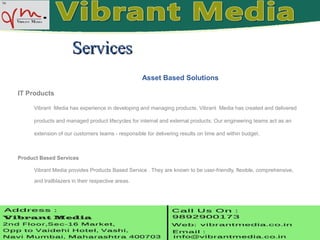 Asset Based Solutions
IT Products
Vibrant Media has experience in developing and managing products. Vibrant Media has created and delivered
products and managed product lifecycles for internal and external products. Our engineering teams act as an
extension of our customers teams - responsible for delivering results on time and within budget.
Product Based Services
Vibrant Media provides Products Based Service . They are known to be user-friendly, flexible, comprehensive,
and trailblazers in their respective areas.
ServicesServices
 