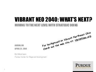 !
AKRON, OH
APRIL 21, 2014
Ed Morrison
Purdue Center for Regional Development
VIBRANT NEO 2040: WHAT’S NEXT?
MOVING TO THE NEXT LEVEL WITH STRATEGIC DOING
1
For background on Vibrant Northeast Ohio
Check out the web site at: vibrantneo.org
 